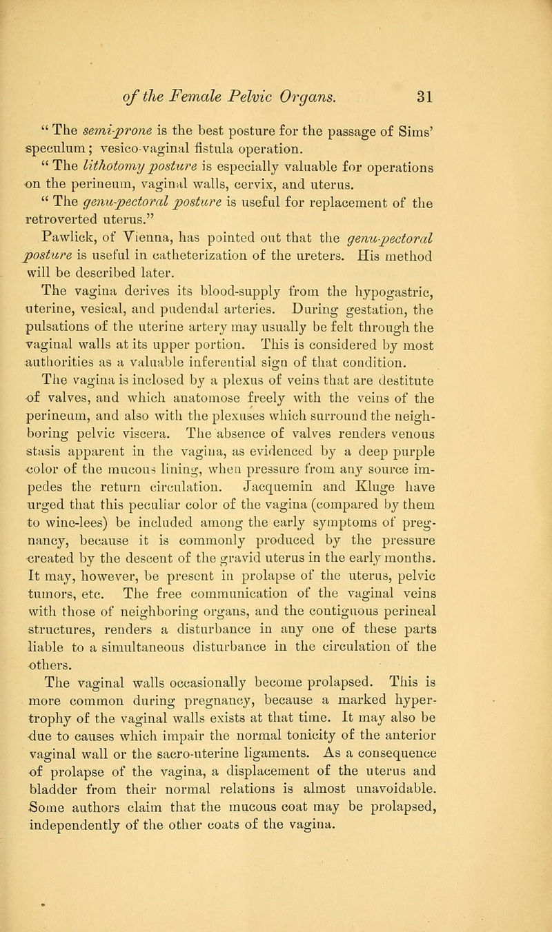  The semi-prone is the best posture for the passage of Sims' speculum; vesico-vaginal fistula operation.  The lithotomy posture is especially valuable for operations on the perineum, vaginal walls, cervix, and uterus.  The genu-pectoral posture is useful for replacement of the retroverted uterus. Pawlick, of Yienna, has pointed out that the genupectoral posture is useful in catheterization of the ureters. His method will be described later. The vagina derives its blood-supply from the hypogastric, uterine, vesical, and pudendal arteries. During gestation, the pulsations of the uterine artery may usually be felt through the vaginal walls at its upper portion. This is considered by most authorities as a valuable inferential sign of that condition. The vagina is inclosed by a plexus of veins that are destitute of valves, and which anatomose freely with the veins of the perineum, and also with the plexuses which surround the neigh- boring pelvic viscera. The absence of valves renders venous stasis apparent in the vagina, as evidenced by a deep purple ■color of the mucous lining, when pressure from any source im- pedes the return circulation. Jacquemin and Kluge have urged that this peculiar color of the vagina (compared by them to wine-lees) be included among the early symptoms of preg- nancy, because it is commonly produced by the pressure created by the descent of the gravid uterus in the early months. It may, however, be present in prolapse of the uterus, pelvic tumors, etc. The free communication of the vaginal veins with those of neighboring organs, and the contiguous perineal structures, renders a disturbance in any one of these parts liable to a simultaneous disturbance in the circulation of the others. The vaginal walls occasionally become prolapsed. This is more common during pregnancy, because a marked hyper- trophy of the vaginal walls exists at that time. It may also be 4u.e to causes which impair the normal tonicity of the anterior vaginal wall or the sacro-uterine ligaments. As a consequence of prolapse of the vagina, a displacement of the uterus and bladder from their normal relations is almost unavoidable. Some authors claim that the mucous coat may be prolapsed, independently of the other coats of the vagina.