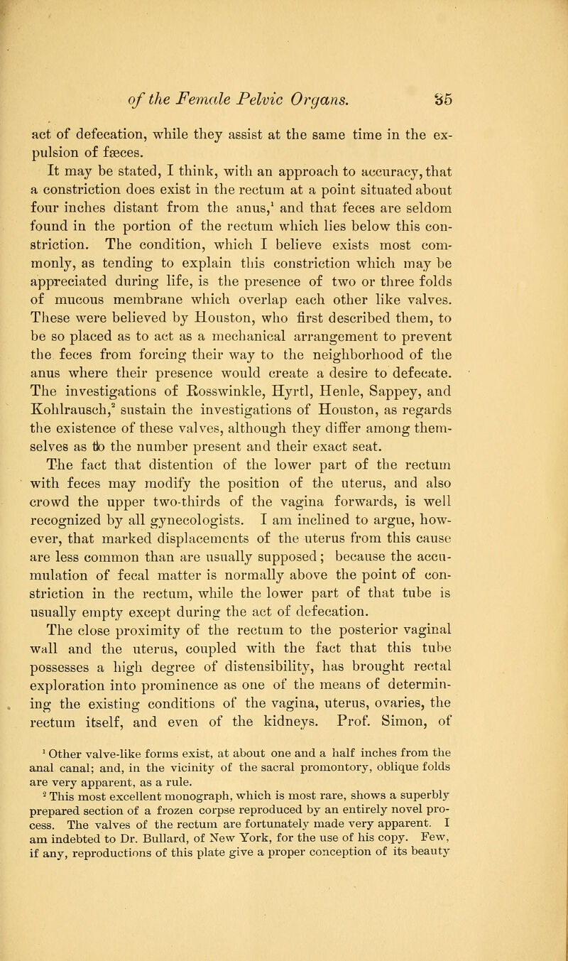 act of defecation, while they assist at the same time in the ex- pulsion of faeces. It may be stated, I think, with an approach to accuracy, that a constriction does exist in the rectum at a point situated about four inches distant from the anus,1 and that feces are seldom found in the portion of the rectum which lies below this con- striction. The condition, which I believe exists most com- monly, as tending to explain this constriction which may be appreciated during life, is the presence of two or three folds of mucous membrane which overlap each other like valves. These were believed by Houston, who first described them, to be so placed as to act as a mechanical arrangement to prevent the feces from forcing their way to the neighborhood of the anus where their presence would create a desire to defecate. The investigations of Rosswinkle, Hyrtl, Henle, Sappey, and Kohlrausch,2 sustain the investigations of Houston, as regards the existence of these valves, although they differ among them- selves as tio the number present and their exact seat. The fact that distention of the lower part of the rectum with feces may modify the position of the uterus, and also crowd the upper two-thirds of the vagina forwards, is well recognized by all gynecologists. I am inclined to argue, how- ever, that marked displacements of the uterus from this cause are less common than are usually supposed; because the accu- mulation of fecal matter is normally above the point of con- striction in the rectum, while the lower part of that tube is usually empty except during the act of defecation. The close proximity of the rectum to the posterior vaginal wall and the uterus, coupled with the fact that this tube possesses a high degree of distensibility, has brought rectal exploration into prominence as one of the means of determin- ing the existing conditions of the vagina, uterus, ovaries, the rectum itself, and even of the kidneys. Prof. Simon, of 1 Other valve-like forms exist, at about one and a half inches from the anal canal; and, in the vicinity of the sacral promontory, oblique folds are very apparent, as a rule. 2 This most excellent monograph, which is most rare, shows a superbly prepared section of a frozen corpse reproduced by an entirely novel pro- cess. The valves of the rectum are fortunately made very apparent. I am indebted to Dr. Bullard, of New York, for the use of his copy. Few, if any, reproductions of this plate give a proper conception of its beauty
