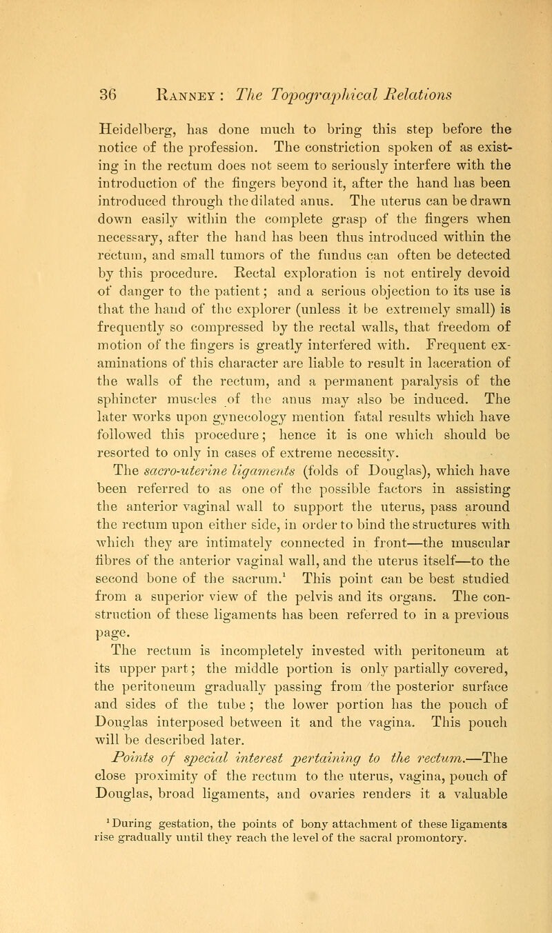 Heidelberg, has done much to bring this step before the notice of the profession. The constriction spoken of as exist- ing in the rectum does not seem to seriously interfere with the introduction of the fingers beyond it, after the hand has been introduced through the dilated anus. The uterus can be drawn down easily within the complete grasp of the fingers when necessary, after the hand has been thus introduced within the rectum, and small tumors of the fundus can often be detected by this procedure. Rectal exploration is not entirely devoid of danger to the patient; and a serious objection to its use is that the hand of the explorer (unless it be extremely small) is frequently so compressed by the rectal walls, that freedom of motion of the fingers is greatly interfered with. Frequent ex- aminations of this character are liable to result in laceration of the walls of the rectum, and a permanent paralysis of the sphincter muscles of the anus may also be induced. The later works upon gynecology mention fatal results which have followed this procedure; hence it is one which should be resorted to only in cases of extreme necessity. The sacro-uterine ligaments (folds of Douglas), which have been referred to as one of the possible factors in assisting the anterior vaginal wall to support the uterus, pass around the rectum upon either side, in order to bind the structures with which they are intimately connected in front—the muscular fibres of the anterior vaginal wall, and the uterus itself—to the second bone of the sacrum.1 This point can be best studied from a superior view of the pelvis and its organs. The con- struction of these ligaments has been referred to in a previous page. The rectum is incompletely invested with peritoneum at its upper part; the middle portion is only partially covered, the peritoneum gradually passing from the posterior surface and sides of the tube ; the lower portion has the pouch of Douglas interposed between it and the vagina. This pouch will be described later. Points of special interest pertaining to the rectum.—The close proximity of the rectum to the uterus, vagina, pouch of Douglas, broad ligaments, and ovaries renders it a valuable 'During gestation, the points of bony attachment of these ligaments rise gradually until they reach the level of the sacral promontory.