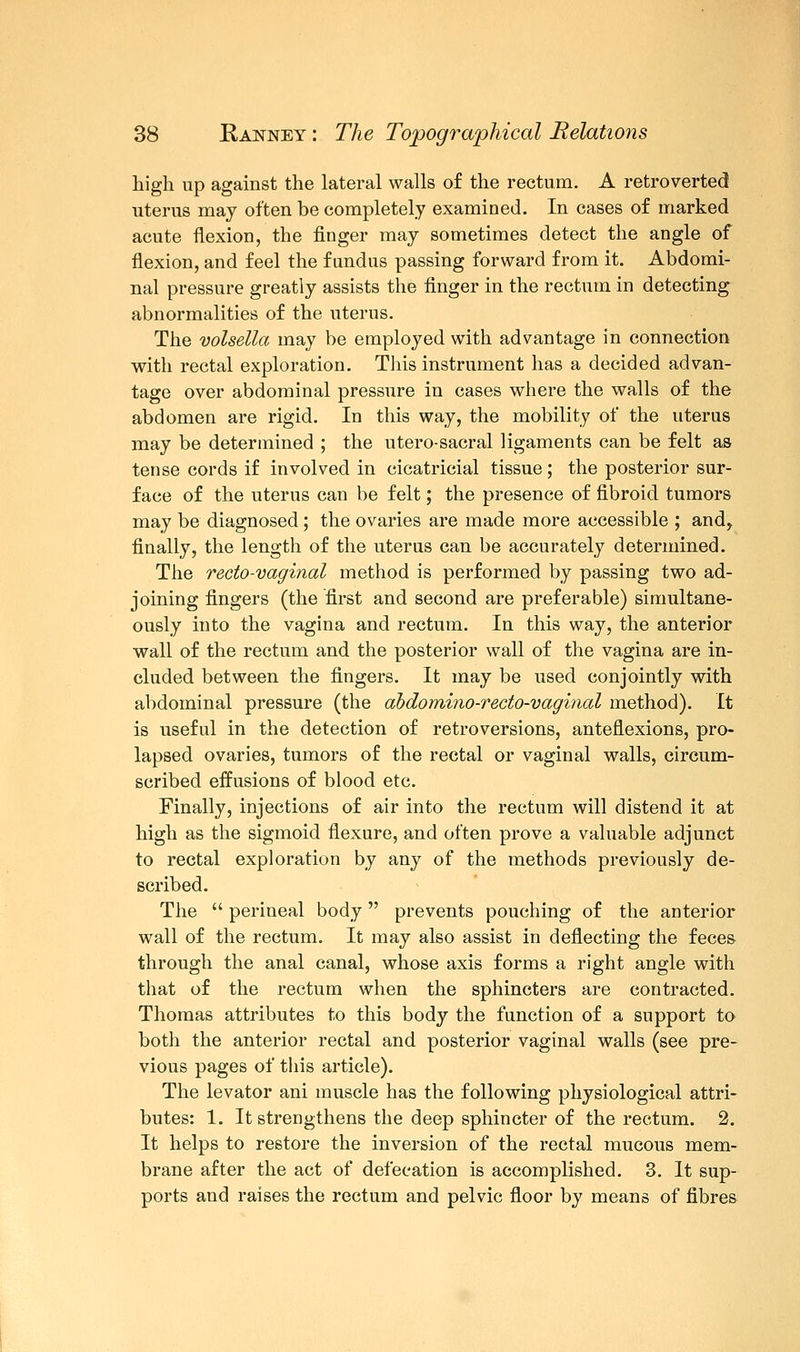 high up against the lateral walls of the rectum. A retroverted uterus may often be completely examined. In cases of marked acute flexion, the finger may sometimes detect the angle of flexion, and feel the fundus passing forward from it. Abdomi- nal pressure greatly assists the finger in the rectum in detecting abnormalities of the uterus. The volsella may be employed with advantage in connection with rectal exploration. This instrument has a decided advan- tage over abdominal pressure in cases where the walls of the abdomen are rigid. In this way, the mobility of the uterus may be determined ; the utero-sacral ligaments can be felt as tense cords if involved in cicatricial tissue; the posterior sur- face of the uterus can be felt; the presence of fibroid tumors may be diagnosed; the ovaries are made more accessible ; and, finally, the length of the uterus can be accurately determined. The recto-vaginal method is performed by passing two ad- joining fingers (the first and second are preferable) simultane- ously into the vagina and rectum. In this way, the anterior wall of the rectum and the posterior wall of the vagina are in- cluded between the fingers. It may be used conjointly with abdominal pressure (the abdomino-recto-vaginal method). It is useful in the detection of retroversions, anteflexions, pro- lapsed ovaries, tumors of the rectal or vaginal walls, circum- scribed effusions of blood etc. Finally, injections of air into the rectum will distend it at high as the sigmoid flexure, and often prove a valuable adjunct to rectal exploration by any of the methods previously de- scribed. The  perineal body prevents pouching of the anterior wall of the rectum. It may also assist in deflecting the feces through the anal canal, whose axis forms a right angle with that of the rectum when the sphincters are contracted. Thomas attributes to this body the function of a support to both the anterior rectal and posterior vaginal walls (see pre- vious pages of this article). The levator ani muscle has the following physiological attri- butes: 1. It strengthens the deep sphincter of the rectum. 2. It helps to restore the inversion of the rectal mucous mem- brane after the act of defecation is accomplished. 3. It sup- ports and raises the rectum and pelvic floor by means of fibres