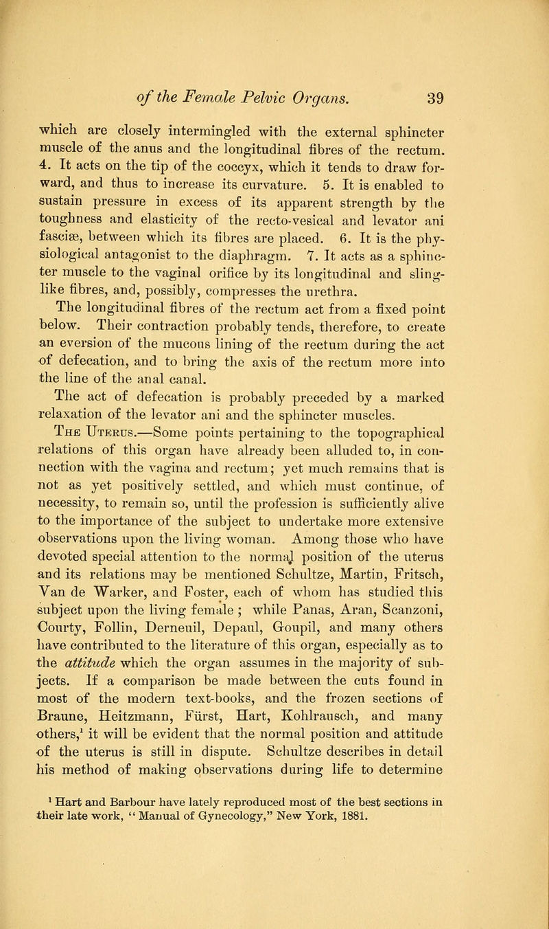 which are closely intermingled with the external sphincter muscle of the anus and the longitudinal fibres of the rectum. 4. It acts on the tip of the coccyx, which it tends to draw for- ward, and thus to increase its curvature. 5. It is enabled to sustain pressure in excess of its apparent strength by the toughness and elasticity of the recto-vesical and levator ani fasciae, between which its fibres are placed. 6. It is the phy- siological antagonist to the diaphragm. 7. It acts as a sphinc- ter muscle to the vaginal orifice by its longitudinal and sling- like fibres, and, possibly, compresses the urethra. The longitudinal fibres of the rectum act from a fixed point below. Their contraction probably tends, therefore, to create an eversion of the mucous lining of the rectum during the act of defecation, and to bring the axis of the rectum more into the line of the anal canal. The act of defecation is probably preceded by a marked relaxation of the levator ani and the sphincter muscles. The Uterus.—Some points pertaining to the topographical relations of this organ have already been alluded to, in con- nection with the vagina and rectum; yet much remains that is not as yet positively settled, and which must continue, of necessity, to remain so, until the profession is sufficiently alive to the importance of the subject to undertake more extensive observations upon the living woman. Among those who have devoted special attention to the normaj position of the uterus and its relations may be mentioned Schultze, Martin, Fritsch, Van de Warker, and Foster, each of whom has studied this subject upon the living female ; while Panas, Aran, Scanzoni, Courty, Follin, Derneuil, Depaul, Goupil, and many others have contributed to the literature of this organ, especially as to the attitude which the organ assumes in the majority of sub- jects. If a comparison be made between the cuts found in most of the modern text-books, and the frozen sections of Braune, Heitzmann, Fiirst, Hart, Kohlrausch, and many others,1 it will be evident that the normal position and attitude of the uterus is still in dispute. Schultze describes in detail his method of making observations during life to determine 1 Hart and Barbour have lately reproduced most of the best sections in their late work,  Manual of Gynecology, New York, 1881.