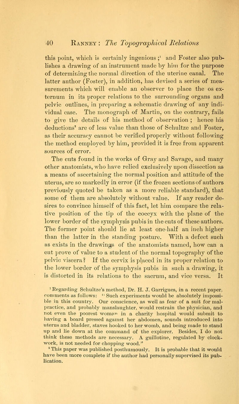 this point, which is certainly ingenious ;' and Foster also pub- lishes a drawing of an instrument made by him for the purpose of determining the normal direction of the uterine canal. The latter author (Foster), in addition, has devised a series of mea- surements which will enable an observer to place the os ex- ternum in its proper relations to the surrounding organs and pelvic outlines, in preparing a schematic drawing of any indi- vidual case. The monograph of Martin, on the contrary, fail& to give the details of his method of observation ; hence his deductions2 are of less value than those of Schultze and Foster,, as their accuracy cannot be verified properly without following the method employed by him, provided it is free from apparent sources of error. The cuts found in the works of Gray and Savage, and many other anatomists, who have relied exclusively upon dissection a& a means of ascertaining the normal position and attitude of the uterus, are so markedly in error (if the frozen sections of authors previously quoted be taken as a more reliable standard), that some of them are absolutely without value. If any reader de- sires to convince himself of this fact, let him compare the rela- tive position of the tip of the coccyx with the plane of the lower border of the symphysis pubis in the cuts of these authors. The former point should lie at least one-half an inch higher than the latter in the standing posture. With a defect such as exists in the drawings of the anatomists named, how can a cut prove of value to a student of the normal topography of the pelvic viscera? If the cervix is placed in its proper relation to the lower border of the symphysis pubis in such a drawing, it is distorted in its relations to the sacrum, and vice versa. It 1 Regarding Schultze's method, Dr. H. J. Garrigues, in a recent paper, comments as follows:  Such experiments would be absolutely impossi- ble in this country. Our conscience, as well as fear of a suit for mal- practice, and probably manslaughter, would restrain the physician, and not even the poorest worna in a charity hospital would submit to having a board pressed against her abdomen, sounds introduced into uterus and bladder, staves hooked to her womb, and being made to stand up and lie down at the command of the explorer. Besides, I do not think these methods are necessary. A guillotine, regulated by clock- work, is not needed for chopping wood. 2 This paper was published posthumously. It is probable that it would have been more complete if the author had personally supervised its pub- lication.