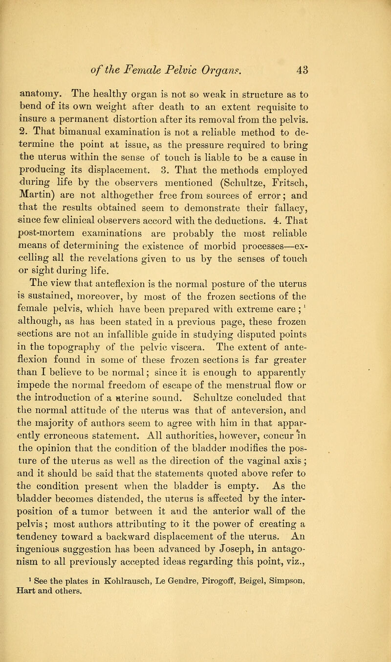 anatomy. The healthy organ is not so weak in structure as to bend of its own weight after death to an extent requisite to insure a permanent distortion after its removal from the pelvis. 2. That bimanual examination is not a reliable method to de- termine the point at issue, as the pressure required to bring the uterus within the sense of touch is liable to be a cause in producing its displacement. 3. That the methods employed during life by the observers mentioned (Schultze, Fritsch, Martin) are not althogether free from sources of error; and that the results obtained seem to demonstrate their fallacy, since few clinical observers accord with the deductions. 4. That post-mortem examinations are probably the most reliable means of determining the existence of morbid processes—ex- celling all the revelations given to us by the senses of touch or sight during life. The view that anteflexion is the normal posture of the uterus is sustained, moreover, by most of the frozen sections of the female pelvis, which have been prepared with extreme care ;l although, as has been stated in a previous page, these frozen sections are not an infallible guide in studying disputed points in the topography of the pelvic viscera. The extent of ante- flexion found in some of these frozen sections is far greater than I believe to be normal; since it is enough to apparently impede the normal freedom of escape of the menstrual flow or the introduction of a uterine sound. Schultze concluded that the normal attitude of the uterus was that of anteversion, and the majority of authors seem to agree with him in that appar- ently erroneous statement. All authorities, however, concur in the opinion that the condition of the bladder modifies the pos- ture of the uterus as well as the direction of the vaginal axis; and it should be said that the statements quoted above refer to the condition present when the bladder is empty. As the bladder becomes distended, the uterus is affected by the inter- position of a tumor between it and the anterior wall of the pelvis; most authors attributing to it the power of creating a tendency toward a backward displacement of the uterus. An ingenious suggestion has been advanced by Joseph, in antago- nism to all previously accepted ideas regarding this point, viz., 1 See the plates in Kohlrausch, Le Gendre, Pirogoff, Beigel, Simpson, Hart and others.