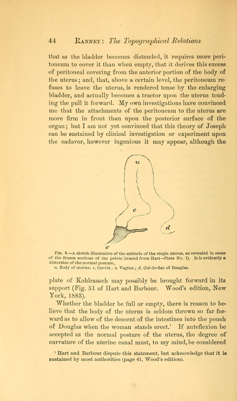 that as the bladder becomes distended, it requires more peri- toneum to cover it than when empty, that it derives this excess- of peritoneal covering from the anterior portion of the body of the uterus; and, that, above a certain level, the peritoneum re- fuses to leave the uterus, is rendered tense by the enlarging bladder, and actually becomes a tractor upon the uterus tend- ing the pull it forward. My own investigations have convinced me that the attachments of the peritoneum to the uterus are more firm in front than upon the posterior surface of the organ; but I am not yet convinced that this theory of Joseph can be sustained by clinical investigation or experiment upon the cadaver, however ingenious it may appear, although the d w Fig. 8.—A sketch illustrative of the attitude of the virgin uterus, as revealed in some- of the frozen sections of the pelvis', (traced from Hart—Plate No. 1). It is evidently &, distortion of the normal posture. u, Body of uterus; c, Cervix ; v, Vagina ; d, Cul-de-Sac of Douglas. plate of Kohlrausch may possibly be brought forward in it& support (Fig. 51 of Hart and Barbour. Wood's edition, New York, 1883). Whether the bladder be full or empty, there is reason to be- lieve that the body of the uterus is seldom thrown so far for- ward as to allow of the descent of the intestines into the pouch of Douglas when the woman stands erect.' If anteflexion be accepted as the normal posture of the uterus, the degree of curvature of the uterine canal must, to my mind, be considered 1 Hart and Barbour dispute this statement, but acknowledge that it is sustained by most authorities (page 41, Wood's edition).