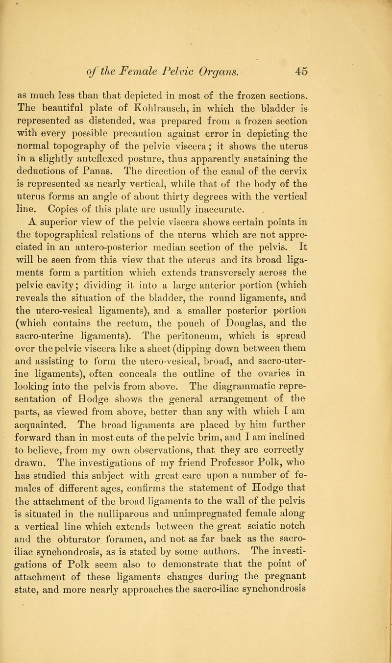 as much less than that depicted in most of the frozen sections. The beautiful plate of Kohlrausch, in which the bladder is represented as distended, was prepared from a frozen section with every possible precaution against error in depicting the normal topography of the pelvic viscera; it shows the uterus in a slightly anteflexed posture, thus apparently sustaining the deductions of Fan as. The direction of the canal of the Cervix is represented as nearly vertical, while that of the body of the uterus forms an angle of about thirty degrees with the vertical line. Copies of this plate are usually inaccurate. A superior view of the pelvic viscera shows certain points in the topographical relations of the uterus which are not appre- ciated in an antero-posterior median section of the pelvis. It will be seen from this view that the uterus and its broad liga- ments form a partition which extends transversely across the pelvic cavity; dividing it into a large anterior portion (which reveals the situation of the bladder, the round ligaments, and the utero-vesical ligaments), and a smaller posterior portion (which contains the rectum, the pouch of Douglas, and the sacro-uterine ligaments). The peritoneum, which is spread over the pelvic viscera like a sheet (dipping down between them and assisting to form the utero-vesical, broad, and sacro-uter- ine ligaments), often conceals the outline of the ovaries in looking into the pelvis from above. The diagrammatic repre- sentation of Hodge shows the general arrangement of the parts, as viewed from above, better than any with which I am acquainted. The broad ligaments are placed by him further forward than in most cuts of the pelvic brim, and I am inclined to believe, from my own observations, that they are correctly drawn. The investigations of my friend Professor Polk, who has studied this subject with great care upon a number of fe- males of different ages, confirms the statement of Hodge that the attachment of the broad ligaments to the wall of the pelvis is situated in the nulliparous and unimpregnated female along a vertical line which extends between the great sciatic notch and the obturator foramen, and not as far back as the sacro- iliac synchondrosis, as is stated by some authors. The investi- gations of Polk seem also to demonstrate that the point of attachment of these ligaments changes during the pregnant state, and more nearly approaches the sacro-iliac synchondrosis
