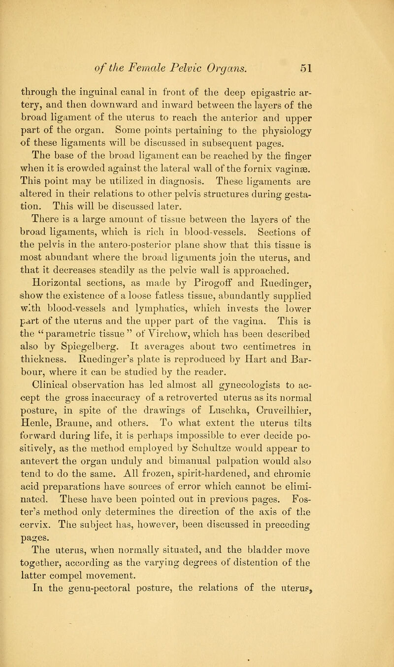 through the inguinal canal in front of the deep epigastric ar- tery, and then downward and inward between the layers of the broad ligament of the uterus to reach the anterior and upper part of the organ. Some points pertaining to the physiology of these ligaments will be discussed in subsequent pages. The base of the broad ligament can be reached by the finger when it is crowded against the lateral wall of the fornix vaginse. This point may be utilized in diagnosis. These ligaments are altered in their relations to other pelvis structures during gesta- tion. This will be discussed later. There is a large amount of tissue between the layers of the broad ligaments, which is rich in blood-vessels. Sections of the pelvis in the antero-posterior plane show that this tissue is most abundant where the broad ligaments join the uterus, and that it decreases steadily as the pelvic wall is approached. Horizontal sections, as made by Pirogoff and Ruediuger, show the existence of a loose f atless tissue, abundantly supplied with blood-vessels and lymphatics, which invests the lower part of the uterus and the upper part of the vagina. This is the parametric tissue of Virchow, which has been described also by Spiegelberg. It averages about two centimetres in thickness. Ruedinger's plate is reproduced by Hart and Bar- bour, where it can be studied by the reader. Clinical observation has led almost all gynecologists to ac- cept the gross inaccuracy of a retroverted uterus as its normal posture, in spite of the drawings of Luschka, Cruveilhier, Henle, Braune, and others. To what extent the uterus tilts forward during life, it is perhaps impossible to ever decide po- sitively, as the method employed by Schultze would appear to antevert the organ unduly and bimanual palpation would also tend to do the same. All frozen, spirit-hardened, and chromic acid preparations have sources of error which cannot be elimi- nated. These have been pointed out in previous pages. Fos- ter's method only determines the direction of the axis of the cervix. The subject has, however, been discussed in preceding pages. The uterus, when normally situated, and the bladder move together, according as the varying degrees of distention of the latter compel movement. In the genu-pectoral posture, the relations of the uterus,