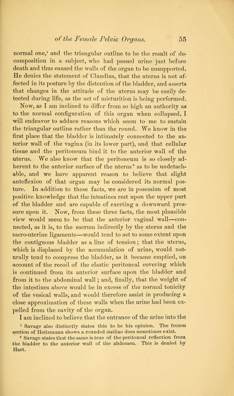 normal one,1 and the triangular outline to be the result of de- composition in a subject, who had passed urine just before death and thus caused the walls of the organ to be unsupported. He denies the statement of Claudius, that the uterus is not af- .fected in its posture by the distention of the bladder, and asserts that changes in the attitude of the uteriis may be easily de- tected during life, as the act of micturition is being performed. Now, as I am inclined to differ from so high an authority as to the normal configuration of this organ when collapsed, I will endeavor to adduce reasons which seem to me to sustain the triangular outline rather than the round. We know in the first place that the bladder is intimately connected to the an- terior wall of the vagina (in its lower part), and that cellular tissue and the peritoneum bind it to the anterior wall of the uterus. We also know that the peritoneum is so closely ad- herent to the anterior surface of the uterus2 as to be undetach- able, and we have apparent reason to believe that slight anteflexion of that organ may be considered its normal pos- ture. In addition to these facts, we are in posession of most positive knowledge that the intestines rest upon the upper part of the bladder and are capable of exerting a downward pres- sure upon it. Now, from these three facts, the most plausible view would seem to be that the anterior vaginal wall—con- nected, as it is, to the sacrum indirectly by the uterus and the sacro-uterine ligaments—would tend to act to some extent upon the contiguous bladder as a line of tension; that the uterus, which is displaced by the accumulation of urine, would nat- urally tend to compress the bladder, as it became emptied, on account of the recoil of the elastic peritoneal covering which is continued from its anterior surface upon the bladder and from it to the abdominal wall; and, finally, that the weight of the intestines above would be in excess of the normal tonicity of the vesical walls, and would therefore assist in producing a close approximation of these walls when the urine had been ex- pelled from the cavity of the organ. I am inclined to believe that the entrance of the urine into the 1 Savage also distinctly states this to be his opinion. The frozen section of Heitzmann shows a rounded outline does sometimes exist. 2 Savage states that the same is true of the peritoneal reflection from the bladder to the anterior wall of the abdomen. This is denied by- Hart.