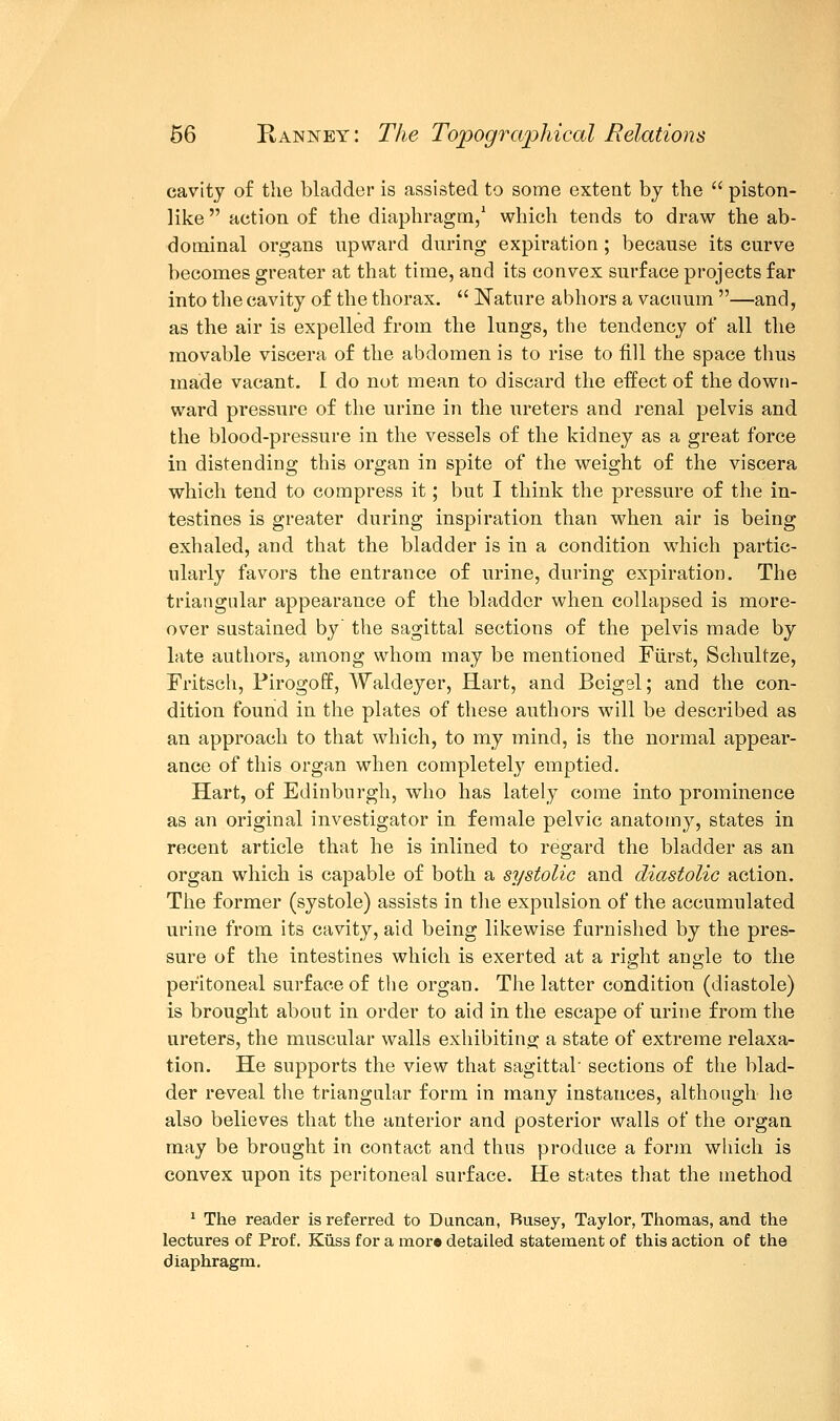 cavity of the bladder is assisted to some extent by the  piston- like  action of the diaphragm,1 which tends to draw the ab- dominal organs upward during expiration ; because its curve becomes greater at that time, and its convex surface projects far into the cavity of the thorax.  Nature abhors a vacuum —and, as the air is expelled from the lungs, the tendency of all the movable viscera of the abdomen is to rise to fill the space thus made vacant. I do not mean to discard the effect of the down- ward pressure of the urine in the ureters and renal pelvis and the blood-pressure in the vessels of the kidney as a great force in distending this organ in spite of the weight of the viscera which tend to compress it; but I think the pressure of the in- testines is greater during inspiration than when air is being exhaled, and that the bladder is in a condition which partic- ularly favors the entrance of urine, during expiration. The triangular appearance of the bladder when collapsed is more- over sustained by the sagittal sections of the pelvis made by late authors, among whom may be mentioned Fiirst, Schultze, Fritsch, Firogoff, Waldeyer, Hart, and Beigsl; and the con- dition found in the plates of these authors will be described as an approach to that which, to my mind, is the normal appear- ance of this organ when completely emptied. Hart, of Edinburgh, who has lately come into prominence as an original investigator in female pelvic anatomy, states in recent article that he is inlined to regard the bladder as an organ which is capable of both a systolic and diastolic action. The former (systole) assists in the expulsion of the accumulated urine from its cavity, aid being likewise furnished by the pres- sure of the intestines which is exerted at a right angle to the peritoneal surf ace of the organ. The latter condition (diastole) is brought about in order to aid in the escape of urine from the ureters, the muscular walls exhibiting a state of extreme relaxa- tion. He supports the view that sagittal' sections of the blad- der reveal the triangular form in many instances, although- he also believes that the anterior and posterior walls of the organ may be brought in contact and thus produce a form which is convex upon its peritoneal surface. He states that the method 1 The reader is referred to Duncan, Rusey, Taylor, Thomas, and the lectures of Prof. Kiiss for a moro detailed statement of this action of the diaphragm.