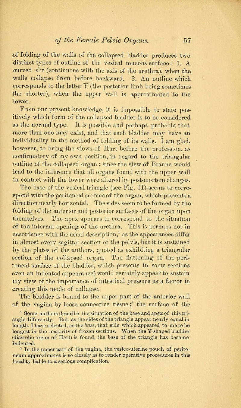 of folding of the walls of the collapsed, bladder produces two distinct types of outline of the vesical mucous surface: 1. A. curved slit (continuous with the axis of the urethra), when the walls collapse from before backward. 2. An outline which corresponds to the letter Y (the posterior limb being sometimes the shorter), when the upper wall is approximated to the lower. From our present knowledge, it is impossible to state pos- itively which form of the collapsed bladder is to be considered as the normal type. It is possible and perhaps probable that more than one may exist, and that each bladder may have an individuality in the method of folding of its walls. I am glad, however, to bring the views of Hart before the profession, as confirmatory of my own position, in regard to the triangular outline of the collapsed organ ; since the view of Braune would lead to the inference that all organs found with the upper wall in contact with the lower were altered by post-mortem changes. The base of the vesical triangle (see Fig. 11) seems to corre- spond with the peritoneal surface of the organ, which presents a direction nearly horizontal. The sides seem to be formed by the folding of the anterior and posterior surfaces of the organ upon themselves. The apex appears to correspond to the situation of the internal opening of the urethra. This is perhaps not in accordance with the usual description,1 as the appearances diifer in almost every sagittal section of the pelvis, but it is sustained by the plates of the authors, quoted as exhibiting a triangular section of the collapsed organ. The flattening of the peri- toneal surface of the bladder, which presents in some sections even an indented appearance) would certainly appear to sustain my view of the importance of intestinal pressure as a factor in ereating this mode of collapse. The bladder is bound to the upper part of the anterior wall of the vagina by loose connective tissue ;2 the surface of the 1 Some authors describe the situation of the base and apex of this tri- angle differently. But, as the sides of the triangle appear nearly equal in length, I have selected, as the base, that side which appeared to me to be longest in the majority of frozen sections. When the Y-shaped bladder (diastolic organ of Hart) is found, the base of the triangle has become indented. 2 In the upper part of the vagina, the vesico-uterine pouch of perito- neum approximates is so closely as to render operative procedures in this locality liable to a serious complication.