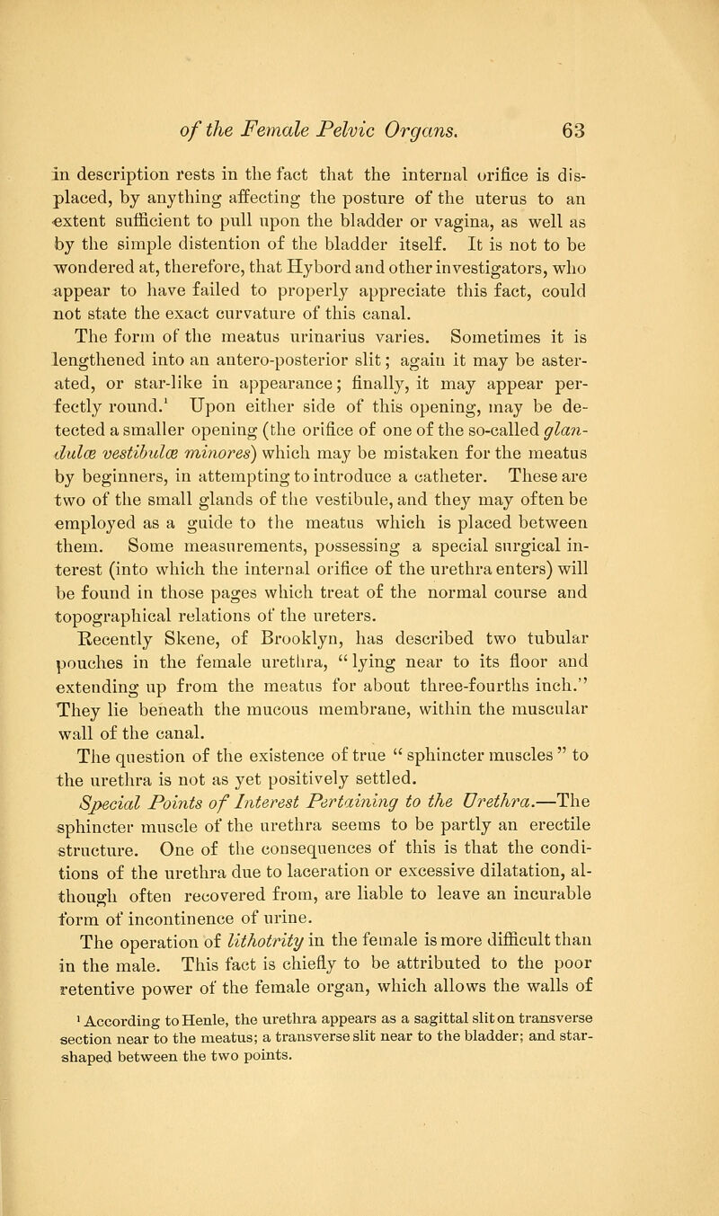 in description rests in the fact that the internal orifice is dis- placed, by anything affecting the posture of the uterus to an •extent sufficient to pull upon the bladder or vagina, as well as by the simple distention of the bladder itself. It is not to be wondered at, therefore, that Hybord and other investigators, who appear to have failed to properly appreciate this fact, could not state the exact curvature of this canal. The form of the meatus urinarius varies. Sometimes it is lengthened into an antero-posterior slit; again it may be aster- ated, or star-like in appearance; finally, it may appear per- fectly round.1 Upon either side of this opening, may be de- tected a smaller opening (the orifice of one of the so-called glan- dulce vestibulce minores) which may be mistaken for the meatus by beginners, in attempting to introduce a catheter. These are two of the small glands of the vestibule, and they may often be employed as a guide to the meatus which is placed between them. Some measurements, possessing a special surgical in- terest (into which the internal orifice of the urethra enters) will be found in those pages which treat of the normal course and topographical relations of the ureters. Recently Skene, of Brooklyn, has described two tubular pouches in the female urethra,  lying near to its floor and extending up from the meatus for about three-fourths inch. They lie beneath the mucous membrane, within the muscular wall of the canal. The question of the existence of true  sphincter muscles  to the urethra is not as yet positively settled. Special Points of Interest Pertaining to the Urethra.—The sphincter muscle of the urethra seems to be partly an erectile structure. One of the consequences of this is that the condi- tions of the urethra due to laceration or excessive dilatation, al- though often recovered from, are liable to leave an incurable form of incontinence of urine. The operation of lithotrity in the female is more difficult than in the male. This fact is chiefly to be attributed to the poor retentive power of the female organ, which allows the walls of 1 According to Henle, the urethra appears as a sagittal slit on transverse section near to the meatus; a transverse slit near to the bladder; and star- shaped between the two points.