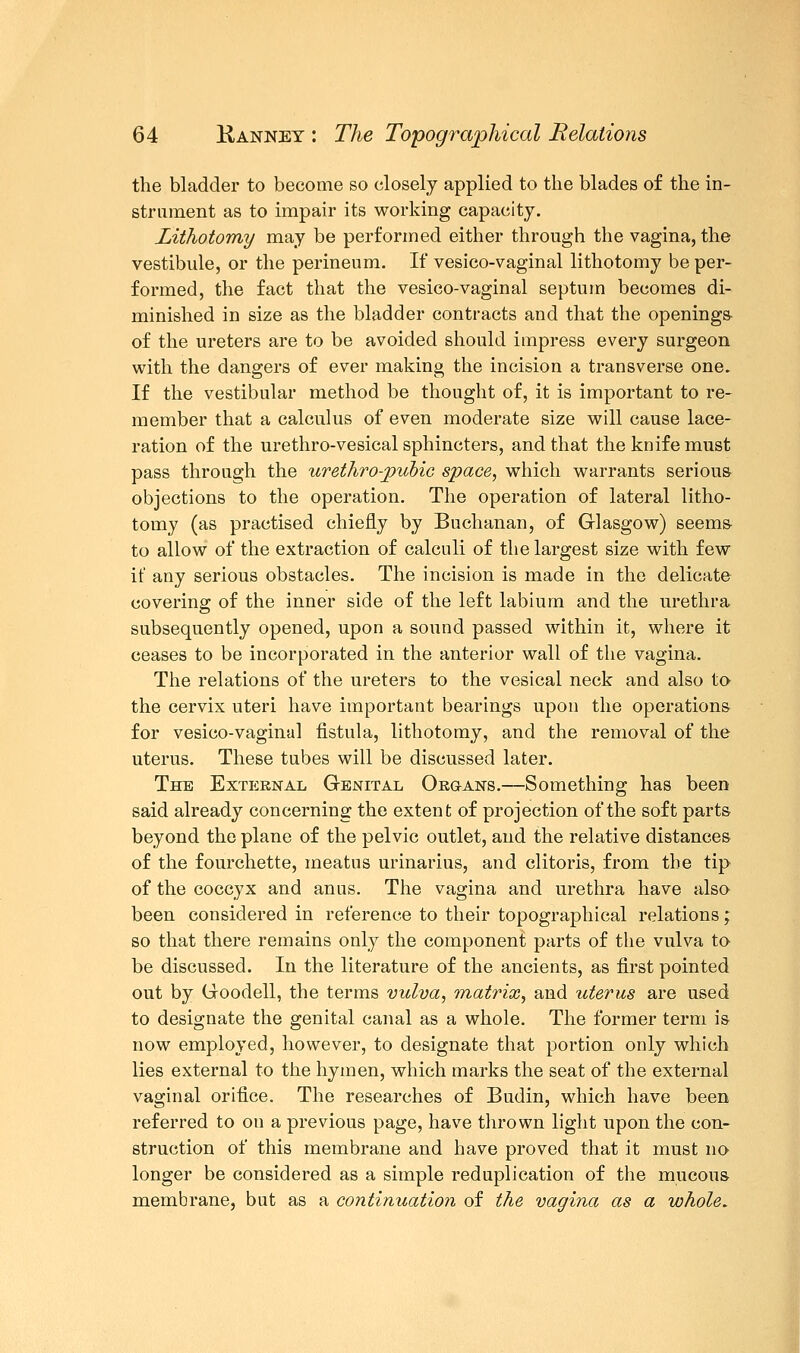 the bladder to become so closely applied to the blades of the in- strument as to impair its working capacity. Lithotomy may be performed either through the vagina, the vestibule, or the perineum. If vesico-vaginal lithotomy be per- formed, the fact that the vesico-vaginal septum becomes di- minished in size as the bladder contracts and that the openings of the ureters are to be avoided should impress every surgeon with the dangers of ever making the incision a transverse one. If the vestibular method be thought of, it is important to re- member that a calculus of even moderate size will cause lace- ration of the urethro-vesical sphincters, and that the knife must pass through the urethro-pubic space, which warrants serious- objections to the operation. The operation of lateral litho- tomy (as practised chiefly by Buchanan, of Glasgow) seems to allow of the extraction of calculi of the largest size with few if any serious obstacles. The incision is made in the delicate covering of the inner side of the left labium and the urethra subsequently opened, upon a sound passed within it, where it ceases to be incorporated in the anterior wall of the vagina. The relations of the ureters to the vesical neck and also to the cervix uteri have important bearings upon the operations for vesico-vaginal fistula, lithotomy, and the removal of the uterus. These tubes will be discussed later. The External Genital Organs.—Something has been said already concerning the extent of projection of the soft parts beyond the plane of the pelvic outlet, and the relative distances of the fourchette, meatus urinarius, and clitoris, from the tip of the coccyx and anus. The vagina and urethra have also been considered in reference to their topographical relations; so that there remains only the component parts of the vulva to be discussed. In the literature of the ancients, as first pointed out by Goodell, the terms vulva, matrix, and uterus are used to designate the genital canal as a whole. The former term is now employed, however, to designate that portion only which lies external to the hymen, which marks the seat of the external vaginal orifice. The researches of Budin, which have been referred to on a previous page, have thrown light upon the con- struction of this membrane and have proved that it must no longer be considered as a simple reduplication of the mucous- membrane, but as a continuation of the vagina as a whole.