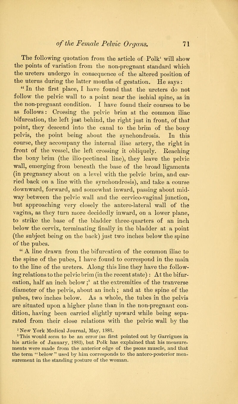 The following quotation from the article of Polk1 will show the points of variation from the non-pregnant standard which the ureters undergo in consequence of the altered position of the uterus during the latter months of gestation. He says:  In the first place, I have found that the ureters do not follow the pelvic wall to a point near the ischial spine, as in the non-pregnant condition. I have found their courses to be as follows: Crossing the pelvic brim at the common iliac bifurcation, the left just behind, the right just in front, of that point, they descend into the canal to the brim of the bony pelvis, the point being about the synchondrosis. In this course, they accompany the internal iliac artery, the right in front of the vessel, the left crossing it obliquely. Reaching the bony brim (the ilio-pectineal line), they leave the pelvic wall, emerging from beneath the base of the broad ligaments (in pregnancy about on a level with the pelvic brim, and car- ried back on a line with the synchondrosis), and take a course downward, forward, and somewhat inward, passing about mid- way between the pelvic wall and the cervico-vaginal junction, but approaching very closely the anterolateral wall of the vagina, as they turn more decidedly inward, on a lower plane, to strike the base of the bladder three-quarters of an inch below the cervix, terminating finally in the bladder at a point (the subject being on the back) just two inches below the spine of the pubes.  A line drawn from the bifurcation of the common iliac to the spine of the pubes, I have found to correspond in the main to the line of the ureters. Along this line they have the follow- ing relations to the pelvic brim (in the recent state) : At the bifur- cation, half an inch below ;2 at the extremities of the tranverse diameter of the pelvis, about an inch ; and at the spine of the pubes, two inches below. As a whole, the tubes in the pelvis are situated upon a higher plane than in the non-pregnant con- dition, having been carried slightly upward while being sepa- rated from their close relations with the pelvic wall by the 1 New York Medical Journal, May, 1881. 2 This would seem to be an error (as first pointed out by Garrigues in his article of January, 1883), but Polk has explained that his measure- ments were made from the anterior edge of the psoas muscle, and that the term below used by him corresponds to the antero-posterior mea- surement in the standing posture of the woman.