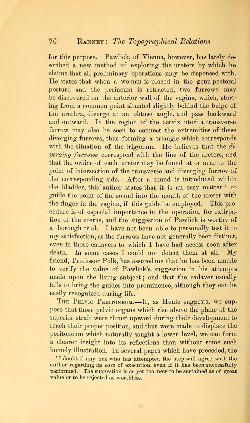 for this purpose. Pawlick, of Vienna, however, has lately de- scribed a new method of exploring the ureters by which he claims that all preliminary operations may be dispensed with. He states that when a woman is placed in the genu-pectoral posture and the perineum is retracted, two furrows may be discovered on the anterior wall of the vagina, which, start- ing from a common point situated slightly behind the bulge of the urethra, diverge at an obtuse angle, and pass backward and outward. In the region of the cervix uteri a transverse furrow may also be seen to connect the extremities of these diverging furrows, thus forming a triangle which corresponds with the situation of the trigonum. He believes that the di- verging furrows correspond with the line of the ureters, and that the orifice of each ureter may be found at or near to the point of intersection of the transverse and diverging furrow of the corresponding side. After a sound is introduced within the bladder, this author states that it is an easy matter ' to guide the point of the sound into the mouth of the ureter with the finger in the vagina, if this guide be employed. This pro- cedure is of especial importance in the operation for extirpa- tion of the uterus, and the suggestion of Pawlick is worthy of a thorough trial. I have not been able to personally test it to my satisfaction, as the furrows have not generally been distinct, even in those cadavers to which I have had access soon after death. In some cases I could not detect them at all. My friend, Professor Polk, has assured me that he has been unable to verify the value of Pawlick's suggestion in his attempts made upon the living subject; and that the cadaver usually fails to bring the guides into prominence, although they can be easily recognized during life. The Pelvic Peritoneum.—If, as Henle suggests, we sup- pose that those pelvic organs which rise above the plane of the superior strait were thrust upward during their development to reach their proper position, and thus were made to displace the peritoneum which naturally sought a lower level, we can form a clearer insight into its reflections than without some such homely illustration. In several pages which have preceded, the 11 doubt if any one who has attempted the step will agree with the author regarding its ease of execution, even if it has been successfully performed. The suggestion is as yet too new to be sustained as of great value or to be rejected as worthless.
