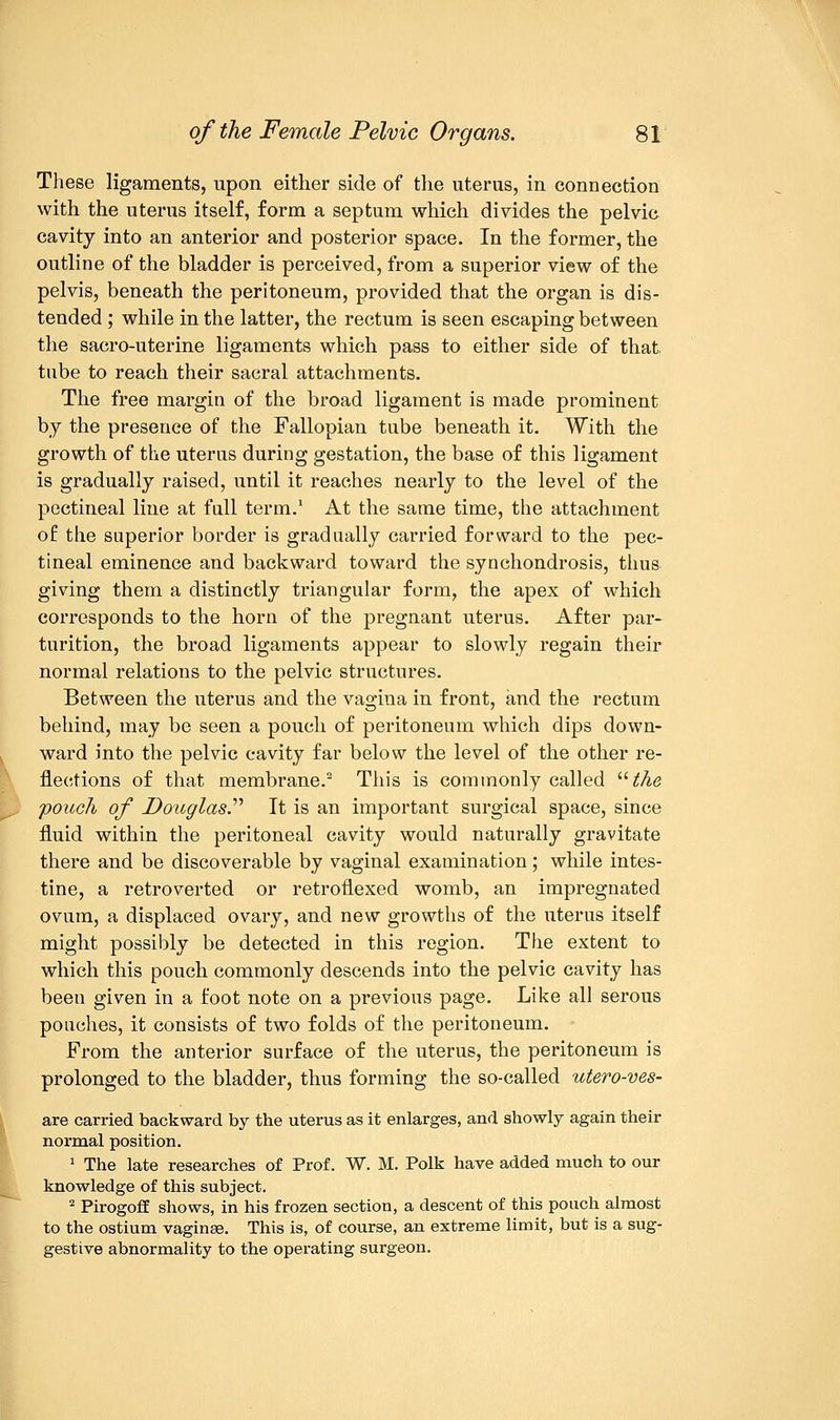 These ligaments, upon either side of the uterus, in connection with the uterus itself, form a septum which divides the pelvic cavity into an anterior and posterior space. In the former, the outline of the bladder is perceived, from a superior view of the pelvis, beneath the peritoneum, provided that the organ is dis- tended ; while in the latter, the rectum is seen escaping between the sacro-uterine ligaments which pass to either side of that tube to reach their sacral attachments. The free margin of the broad ligament is made prominent by the presence of the Fallopian tube beneath it. With the growth of the uterus during gestation, the base of this ligament is gradually raised, until it reaches nearly to the level of the pectineal line at full term.1 At the same time, the attachment of the superior border is gradually carried forward to the pec- tineal eminence and backward toward the synchondrosis, thus giving them a distinctly triangular form, the apex of which corresponds to the horn of the pregnant uterus. After par- turition, the broad ligaments appear to slowly regain their normal relations to the pelvic structures. Between the uterus and the vagina in front, and the rectum behind, may be seen a pouch of peritoneum which dips down- ward into the pelvic cavity far below the level of the other re- flections of that membrane.2 This is commonly called the pouch of Douglas.'''' It is an important surgical space, since fluid within the peritoneal cavity would naturally gravitate there and be discoverable by vaginal examination; while intes- tine, a retroverted or retroflexed womb, an impregnated ovum, a displaced ovary, and new growths of the uterus itself might possibly be detected in this region. The extent to which this pouch commonly descends into the pelvic cavity has been given in a foot note on a previous page. Like all serous pouches, it consists of two folds of the peritoneum. From the anterior surface of the uterus, the peritoneum is prolonged to the bladder, thus forming the so-called utero-ves- are carried backward by the uterus as it enlarges, and showly again their normal position. 1 The late researches of Prof. W. M. Polk have added much to our knowledge of this subject. 2 Pirogoff shows, in his frozen section, a descent of this pouch almost to the ostium vaginae. This is, of course, an extreme limit, but is a sug- gestive abnormality to the operating surgeon.