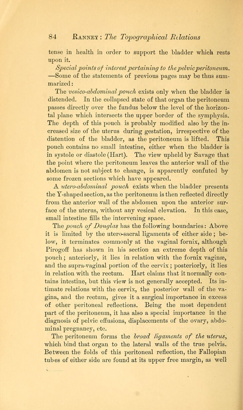 tense in health in order to support the bladder which rests upon it. Special points of interest pertaining to the pelvic peritoneum. —Some of the statements of previous pages may be thus sum- marized : The vesico-ahdominal pouch exists only when the bladder is distended. In the collapsed state of that organ the peritoneum passes directly over the fundus below the level of the horizon- tal plane which intersects the upper border of the symphysis. The depth of this pouch is probably modified also by the in- creased size of the uterus during gestation, irrespective of the distention of the bladder, as the peritoneum is lifted. This pouch contains no small intestine, either when the bladder is in systole or diastole (Hart). The view upheld by Savage that the point where the peritoneum leaves the anterior wall of the abdomen is not subject to change, is apparently confuted by some frozen sections which have appeared. A tdero-abdominal pouch exists when the bladder presents the T-shaped section, as the peritoneum is then reflected directly from the anterior wall of the abdomen upon the anterior sur- face of the uterus, without any vesical elevation. In this case,, small intestine fills the intervening space. The pouch of Douglas lias the following boundaries: Above it is limited by the utero-sacral ligaments of either side; be- low, it terminates commonly at the vaginal fornix, although Pirogoff has shown in his section an extreme depth of this pouch; anteriorly, it lies in relation with the fornix vaginse, and the supra-vaginal portion of the cervix; posteriorly, it lies in relation with the rectum. Hart claims that it normally con- tains intestine, but this view is not generally accepted. Its in- timate relations with the cervix, the posterior wall of the va- gina, and the rectum, gives it a surgical importance in excess of other peritoneal reflections. Being the most dependent part of the peritoneum, it has also a special importance in the diagnosis of pelvic effusions, displacements of the ovary, abdo- minal pregnancy, etc. The peritoneum forms the broad ligaments of the uterusy which bind that organ to the lateral walls of the true pelvis. Between the folds of this peritoneal reflection, the Fallopian tubes of either side are found at its upper free margin, as well