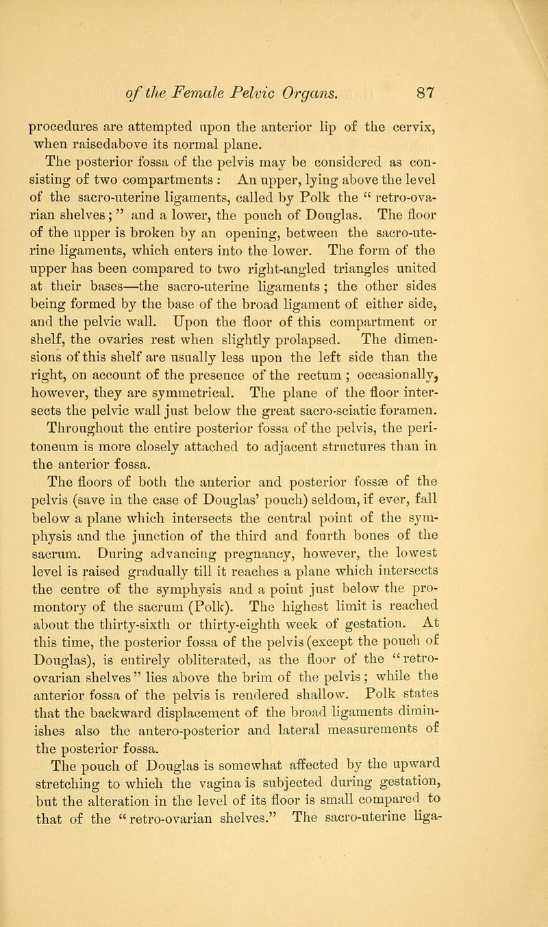 procedures are attempted upon the anterior lip of the cervix, when raisedabove its normal plane. The posterior fossa of the pelvis may be considered as con- sisting of two compartments : An upper, lying above the level of the sacro-uterine ligaments, called by Polk the retro-ova- rian shelves; and a lower, the pouch of Douglas. The floor of the upper is broken by an opening, between the sacro-ute- rine ligaments, which enters into the lower. The form of the upper has been compared to two right-angled triangles united at their bases—the sacro-uterine ligaments ; the other sides being formed by the base of the broad ligament of either side, and the pelvic wall. Upon the floor of this compartment or shelf, the ovaries rest when slightly prolapsed. The dimen- sions of this shelf are usually less upon the left side than the right, on account of the presence of the rectum ; occasionally, however, they are symmetrical. The plane of the floor inter- sects the pelvic wail just below the great sacro-sciatic foramen. Throughout the entire posterior fossa of the pelvis, the peri- toneum is more closely attached to adjacent structures than in the anterior fossa. The floors of both the anterior and posterior fossse of the pelvis (save in the case of Douglas' pouch) seldom, if ever, fall below a plane which intersects the central point of the sym- physis and the junction of the third and fourth bones of the sacrum. During advancing pregnancy, however, the lowest level is raised gradually till it reaches a plane which intersects the centre of the symphysis and a point just below the pro- montory of the sacrum (Polk). The highest limit is reached about the thirty-sixth or thirty-eighth week of gestation. At this time, the posterior fossa of the pelvis (except the pouch of Douglas), is entirely obliterated, as the floor of the retro- ovarian shelves lies above the brim of the pelvis; while the anterior fossa of the pelvis is rendered shallow. Polk states that the backward displacement of the broad ligaments dimin- ishes also the antero-posterior and lateral measurements of the posterior fossa. The pouch of Douglas is somewhat affected by the upward stretching to which the vagina is subjected during gestation, but the alteration in the level of its floor is small compared to that of the retro-ovarian shelves. The sacro-uterine liga-