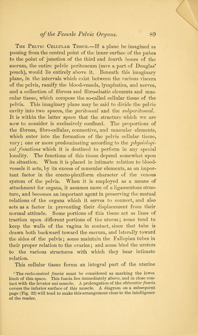The Pelvic Cellular Tissue.—If a plane be imagined as passing from the central point of the inner surface of the pubes to the point of junction of the third and fourth bones of the sacrum, the entire pelvic peritoneum (save a part of Douglas' pouch), would lie entirely above it. Beneath this imaginary- plane, in the intervals which exist between the various viscera of the pelvis, ramify the blood-vessels, lymphatics, and nerves, and a collection of fibrous and fibro-elastic elements and mus- cular tissue, which compose the so-called cellular tissue of the pelvis. This imaginary plane may be said to divide the pelvic cavity into two spaces, the peritoneal and the subperitoneal. It is within the latter space that the structure which we are now to consider is exclusively confined. The proportions of the fibrous, fibro-cellular, connective, and muscular elements, which enter into the formation of the pelvic cellular tissue, vary; one or more predominating according to the physiologi- cal functions which it is destined to perform in any special locality. The functions of this tissue depend somewhat upon its situation. When it is placed in intimate relation to blood- vessels it acts, by its excess of muscular elements, as an impor- tant factor in the erecto-plexiform character of the venous system of the pelvis. When it is employed as a means of attachment for organs, it assumes more of a ligamentous struc- ture, and becomes an important agent in preserving the mutual relations of the organs which it serves to connect, and also acts as a factor in preventing their displacement from their normal attitude. Some portions of this tissue act as lines of traction upon different portions of the uterus; some tend to keep the walls of the vagina in contact, since that tube is drawn both backward toward the sacrum, and laterally toward the sides of the pelvis; some maintain the Fallopian tubes in their proper relation to the ovaries; and some bind the ureters to the various structures with which they bear intimate relation. This cellular tissue forms an integral part of the uterine 1 The recto-vesical fascia must be considered as marking the lowei limit of this space. This fascia lies immediately above, and in close con- tact with the levator ani muscle. A prolongation of the obturator fascia covers the inferior surface of this muscle. A diagram on a subsequent page (Fig. 22) will tend to make this arrangement clear to the intelligence of the reader.