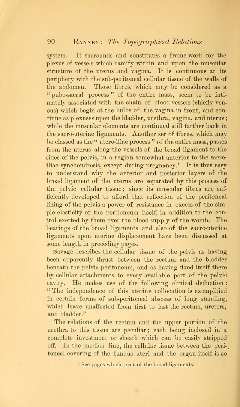 system. It surrounds and constitutes a frame-work for the plexus of vessels which ramify within and upon the muscular structure of the uterus and vagina. It is continuous at its periphery with the sub-peritoneal cellular tissue of the walls of the abdomen. Those fibres, which may be considered as a  pubo-sacral process  of the entire mass, seem to be inti- mately associated with the chain of blood-vessels (chiefly ven- ous) which begin at the bulbs of the vagina in front, and con- tinue as plexuses upon the bladder, urethra, vagina, and uterus; while the muscular elements are continued still farther back in the sacro-uterine ligaments. Another set of fibres, which may be classed as the  utero-iliac process  of the entire mass, passes from the uterus along the vessels of the broad ligament to the sides of the pelvis, in a region somewhat anterior to the sacro- iliac synchondrosis, except during pregnancy.1 It is thus easy to understand why the anterior and posterior layers of the broad ligament of the uterus are separated by this process of the pelvic cellular tissue; since its muscular fibres are suf- ficiently developed to afford that reflection of the peritoneal lining of the pelvis a power of resistance in excess of the sim- ple elasticity of the peritoneum itself, in addition to the con- trol exerted by them over the blood-supply of the womb. The bearings of the broad ligaments and also of the sacro-uterine ligaments upon uterine displacement have been discussed at some length in preceding pages. Savage describes the cellular tissue of the pelvis as having been apparently thrust between the rectum and the bladder beneath the pelvic peritoneum, and as having fixed itself there by cellular attachments to every available part of the pelvic cavity. He makes use of the following clinical deduction t  The independence of this uterine collocation is exemplified in certain forms of sub-peritoneal abscess of long standing, which leave unaffected from first to last the rectum, ureters, and bladder.'' The relations of the rectum and the upper portion of the urethra to this tissue are peculiar; each being inclosed in a complete investment or sheath which can be easily stripped off. In the median line, the cellular tissue between the peri-, toneal covering of the fundus uteri and the organ itself is so 1 See pages which treat of the broad ligaments.