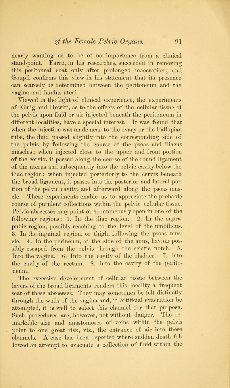 nearly wanting as to be of no importance from a clinical stand-point. Farre, in his researches, succeeded in removing this peritoneal coat only after prolonged maceration; and Goupil confirms this view in his statement that its presence can scarcely be determined between the peritoneum and the vagina and fundus uteri. Yiewed in the light of clinical experience, the experiments of Konig and Hewitt, as to the effects of the cellular tissue of the pelvis upon fluid or air injected beneath the peritoneum in different localities, have a special interest. It was found that when the injection was made near to the ovary or the Fallopian tube, the fluid passed slightly into the corresponding side of the pelvis by following the course of the psoas and iliacus muscles; when injected close to the upper and front portion of the cervix, it passed along the course of the round ligament of the uterus and subsequently into the pelvic cavity below the iliac region; when injected posteriorly to the cervix beneath the broad ligament, it passes into the posterior and lateral por- tion of the pelvic cavity, and afterward along the psoas mus- cle. These experiments enable us to appreciate the probable course of purulent collections within the pelvic cellular tissue. Pelvic abscesses may point or spontaneously open in one of the following regions: 1. In the iliac region. 2. In the supra- pubic region, possibly reaching to the level of the umbilicus. 3. In the inguinal region, or thigh, following the psoas mus- cle. 4. In the perineum, at the side of the anus, having pos- sibly escaped from the pelvis through the sciatic notch. 5. Into the vagina. 6. Into the cavity of the bladder. 7. Into the cavity of the rectum. 8. Into the cavity of the perito- neum. The excessive development of cellular tissue between the layers of the broad ligaments renders this locality a frequent seat of these abscesses. They may sometimes be felt distinctly through the walls of the vagina and, if artificial evacuation be attempted, it is well to select this channel for that purpose. Such procedures are, however, not without danger. The re- markable size and anastomoses of veins within the pelvis point to one great risk, viz., the entrance of air into these channels. A case has been reported where sudden death fol- lowed an attempt to evacuate a collection of fluid within the