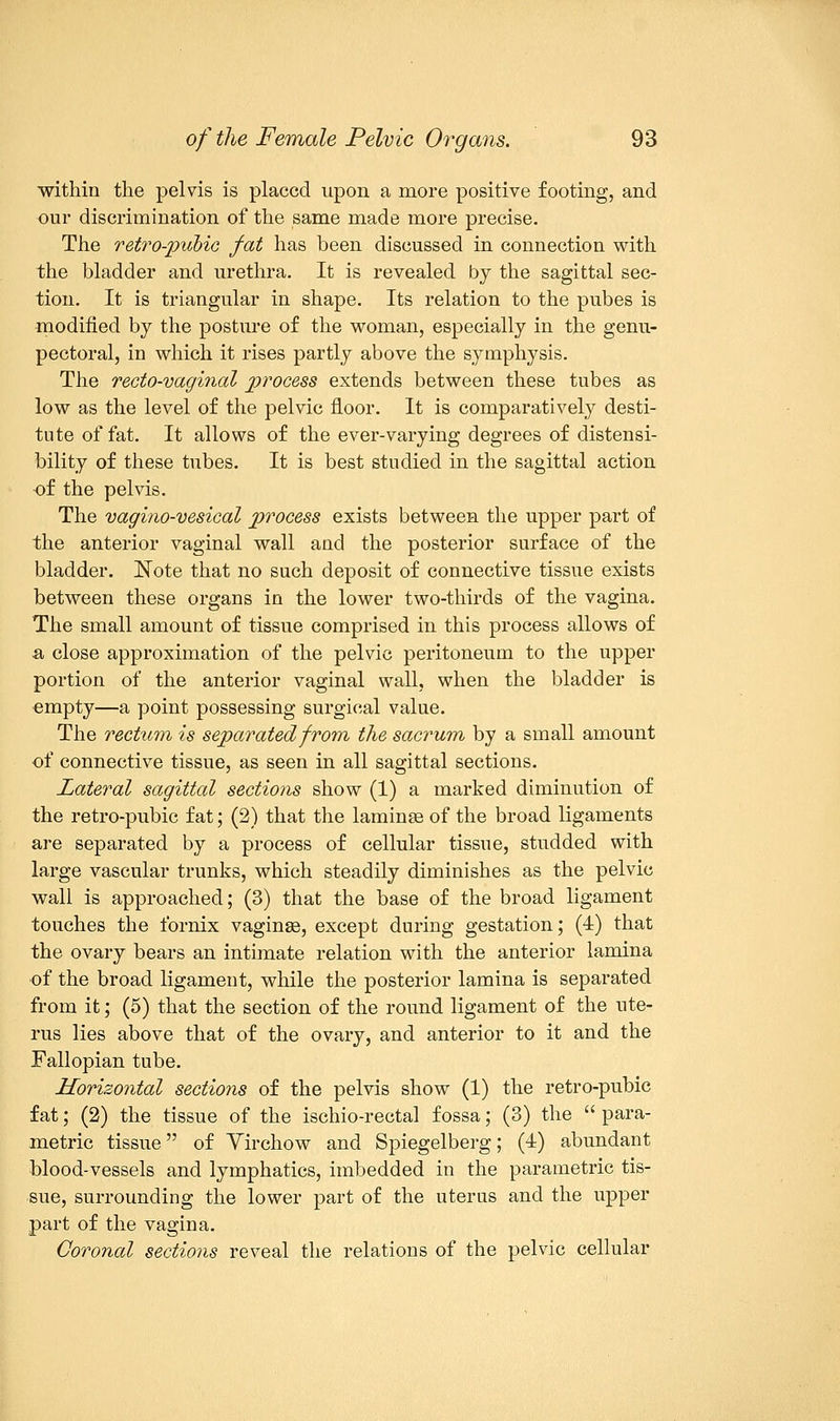 within the pelvis is placed upon a more positive footing, and our discrimination of the same made more precise. The retro-pubic fat has been discussed in connection with the bladder and urethra. It is revealed by the sagittal sec- tion. It is triangular in shape. Its relation to the pubes is modified by the posture of the woman, especially in the genu- pectoral, in which it rises partly above the symphysis. The recto-vaginal process extends between these tubes as low as the level of the pelvic floor. It is comparatively desti- tute of fat. It allows of the ever-varying degrees of distensi- bility of these tubes. It is best studied in the sagittal action of the pelvis. The vagino-vesical process exists between the upper part of the anterior vaginal wall and the posterior surface of the bladder. Note that no such deposit of connective tissue exists between these organs in the lower two-thirds of the vagina. The small amount of tissue comprised in this process allows of a, close approximation of the pelvic peritoneum to the upper portion of the anterior vaginal wall, when the bladder is empty—a point possessing surgical value. The rectum is separated from the sacrum by a small amount of connective tissue, as seen in all sagittal sections. Lateral sagittal sections show (1) a marked diminution of the retro-pubic fat; (2) that the laminae of the broad ligaments are separated by a process of cellular tissue, studded with large vascular trunks, which steadily diminishes as the pelvic wall is approached; (3) that the base of the broad ligament touches the fornix vaginas, except during gestation; (4) that the ovary bears an intimate relation with the anterior lamina of the broad ligament, while the posterior lamina is separated from it; (5) that the section of the round ligament of the ute- rus lies above that of the ovary, and anterior to it and the Fallopian tube. Horizontal sections of the pelvis show (1) the retro-pubic fat; (2) the tissue of the ischio-rectal fossa; (3) the  para- metric tissue of Yirchow and Spiegelberg; (4) abundant blood-vessels and lymphatics, imbedded in the parametric tis- sue, surrounding the lower part of the uterus and the upper part of the vagina. Coronal sections reveal the relations of the pelvic cellular