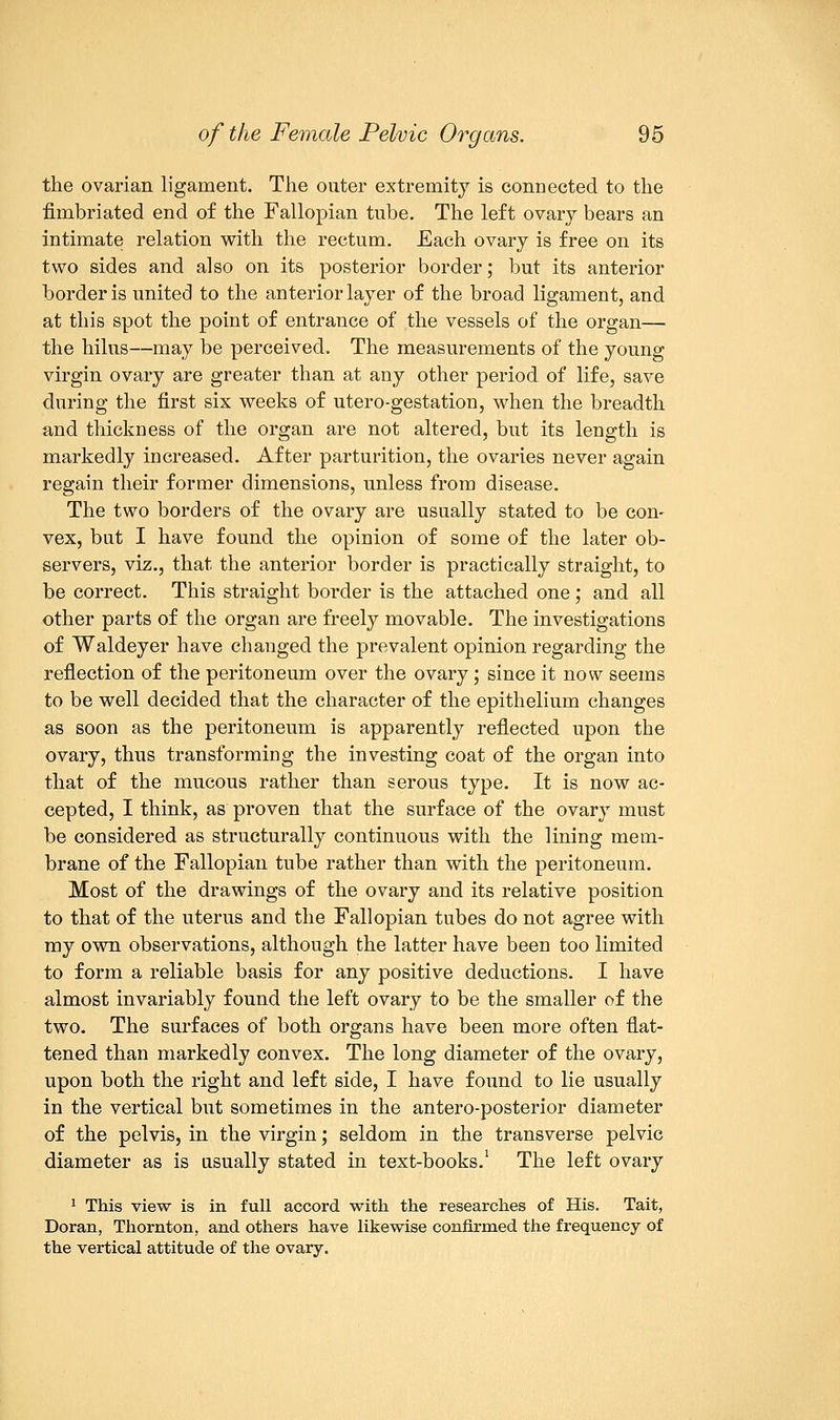 the ovarian ligament. The outer extremity is connected to the fimbriated end of the Fallopian tube. The left ovary bears an intimate relation with the rectum. Each ovary is free on its two sides and also on its posterior border; but its anterior border is united to the anterior layer of the broad ligament, and at this spot the point of entrance of the vessels of the organ— the hilus—may be perceived. The measurements of the young virgin ovary are greater than at any other period of life, save during the first six weeks of utero-gestation, when the breadth and thickness of the organ are not altered, but its length is markedly increased. After parturition, the ovaries never again regain their former dimensions, unless from disease. The two borders of the ovary are usually stated to be con- vex, but I have found the opinion of some of the later ob- servers, viz., that the anterior border is practically straight, to be correct. This straight border is the attached one; and all other parts of the organ are freely movable. The investigations of Waldeyer have changed the prevalent opinion regarding the reflection of the peritoneum over the ovary; since it now seems to be well decided that the character of the epithelium changes as soon as the peritoneum is apparently reflected upon the ovary, thus transforming the investing coat of the organ into that of the mucous rather than serous type. It is now ac- cepted, I think, as proven that the surface of the ovary must be considered as structurally continuous with the lining mem- brane of the Fallopian tube rather than with the peritoneum. Most of the drawings of the ovary and its relative position to that of the uterus and the Fallopian tubes do not agree with my own observations, although the latter have been too limited to form a reliable basis for any positive deductions. I have almost invariably found the left ovary to be the smaller of the two. The surfaces of both organs have been more often flat- tened than markedly convex. The long diameter of the ovary, upon both the right and left side, I have found to lie usually in the vertical but sometimes in the antero-posterior diameter of the pelvis, in the virgin; seldom in the transverse pelvic diameter as is usually stated in text-books.1 The left ovary 1 This view is in full accord with the researches of His. Tait, Doran, Thornton, and others have likewise confirmed the frequency of the vertical attitude of the ovary.