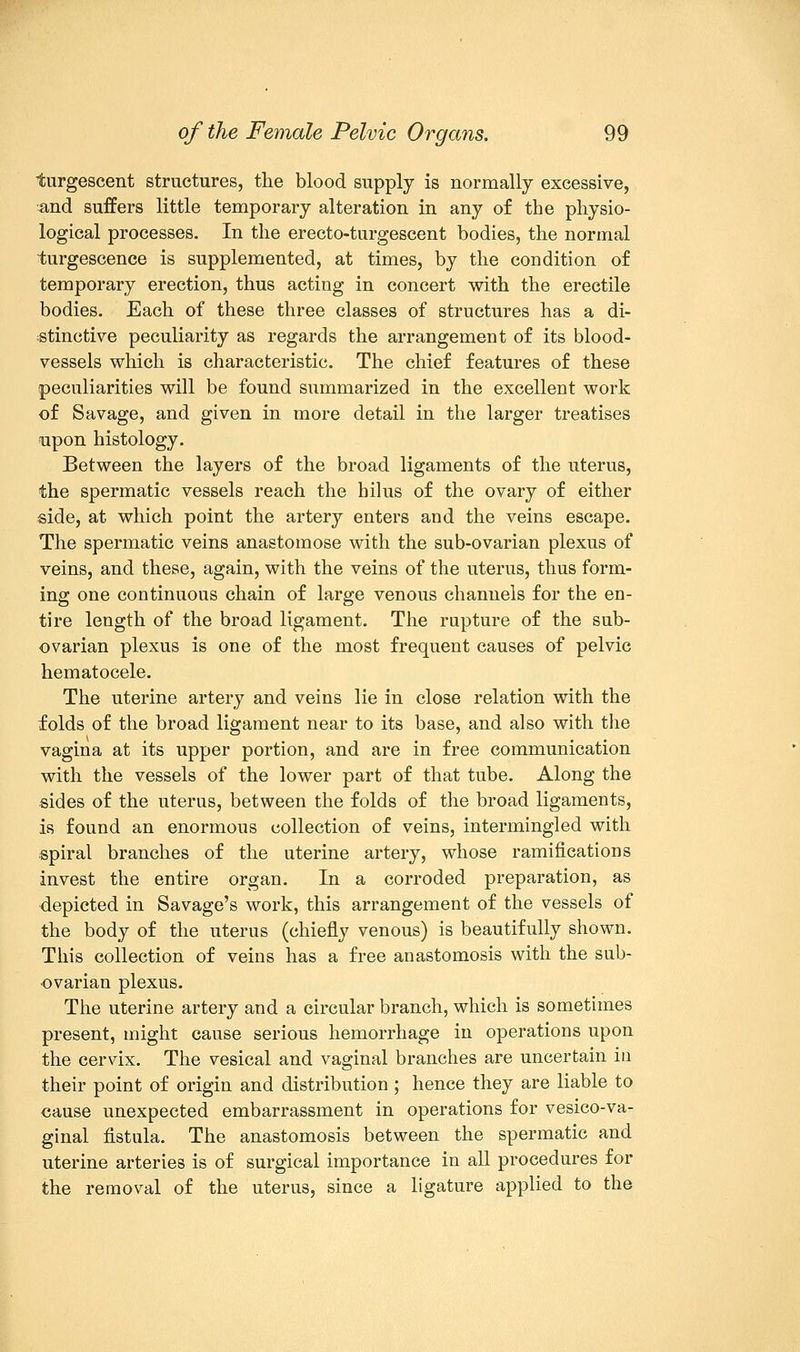 iurgescent structures, the blood supply is normally excessive, and suffers little temporary alteration in any of the physio- logical processes. In the erecto-turgescent bodies, the normal turgescence is supplemented, at times, by the condition of temporary erection, thus acting in concert with the erectile bodies. Each of these three classes of structures has a di- stinctive peculiarity as regards the arrangement of its blood- vessels which is characteristic. The chief features of these peculiarities will be found summarized in the excellent work of Savage, and given in more detail in the larger treatises upon histology. Between the layers of the broad ligaments of the uterus, the spermatic vessels reach the hilus of the ovary of either side, at which point the artery enters and the veins escape. The spermatic veins anastomose with the sub-ovarian plexus of veins, and these, again, with the veins of the uterus, thus form- ing one continuous chain of large venous channels for the en- tire length of the broad ligament. The rupture of the sub- ovarian plexus is one of the most frequent causes of pelvic hematocele. The uterine artery and veins lie in close relation with the folds of the broad ligament near to its base, and also with the vagina at its upper portion, and are in free communication with the vessels of the lower part of that tube. Along the sides of the uterus, between the folds of the broad ligaments, is found an enormous collection of veins, intermingled with spiral branches of the uterine artery, whose ramifications invest the entire organ. In a corroded preparation, as depicted in Savage's work, this arrangement of the vessels of the body of the uterus (chiefly venous) is beautifully shown. This collection of veins has a free anastomosis with the sub- ovarian plexus. The uterine artery and a circular branch, which is sometimes present, might cause serious hemorrhage in operations upon the cervix. The vesical and vaginal branches are uncertain in their point of origin and distribution ; hence they are liable to cause unexpected embarrassment in operations for vesicova- ginal fistula. The anastomosis between the spermatic and uterine arteries is of surgical importance in all procedures for the removal of the uterus, since a ligature applied to the