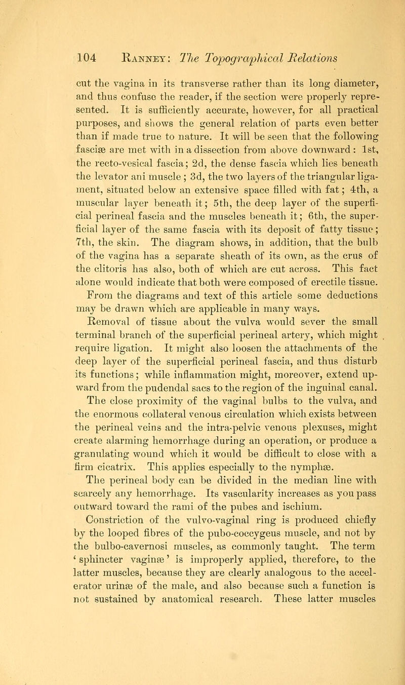cut the vagina in its transverse rather than its long diameter, and thus confuse the reader, if the section were properly repre- sented. It is sufficiently accurate, however, for all practical purposes, and shows the general relation of parts even better than if made true to nature. It will be seen that the following fasciae are met with in a dissection from above downward: 1st, the recto-vesical fascia; 2d, the dense fascia which lies beneath the levator ani muscle ; 3d, the two layers of the triangular liga- ment, situated below an extensive space filled with fat; 4th, a muscular layer beneath it; 5th, the deep layer of the superfi- cial perineal fascia and the muscles beneath it; 6th, the super- ficial layer of the same fascia with its deposit of fatty tissue; 7th, the skin. The diagram shows, in addition, that the bulb of the vagina has a separate sheath of its own, as the crus of the clitoris has also, both of which are cut across. This fact alone would indicate that both were composed of erectile tissue. From the diagrams and text of this article some deductions may be drawn which are applicable in many ways. Removal of tissue about the vulva would sever the small terminal branch of the superficial perineal artery, which might require ligation. It might also loosen the attachments of the deep layer of the superficial perineal fascia, and thus disturb its functions; while inflammation might, moreover, extend up- ward from the pudendal sacs to the region of the inguinal canal. The close proximity of the vaginal bulbs to the vulva, and the enormous collateral venous circulation which exists between the perineal veins and the intra-pelvic venous plexuses, might create alarming hemorrhage during an operation, or produce a granulating wound which it would be difficult to close with a firm cicatrix. This applies especially to the nymphse. The perineal body can be divided in the median line with scarcely any hemorrhage. Its vascularity increases as you pass outward toward the rami of the pubes and ischium. Constriction of the vulvo-vaginal ring is produced chiefly by the looped fibres of the pubo-coccygeus muscle, and not by the bulbo-cavernosi muscles, as commonly taught. The term ' sphincter vaginae' is improperly applied, therefore, to the latter muscles, because they are clearly analogous to the accel- erator urinse of the male, and also because such a function is not sustained by anatomical research. These latter muscles