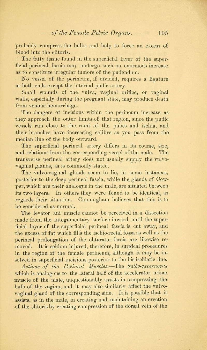 probably compress trie bulbs and help to force an excess of blood into the clitoris. The fatty tissue found in the superficial layer of the super- ficial perineal fascia may undergo such an enormous increase as to constitute irregular tumors of the pudendum. No vessel of the perineum, if divided, requires a ligature at both ends except the internal pudic artery. Small wounds of the vulva, vaginal orifice, or vaginal walls, especially during the pregnant state, may produce death from venous hemorrhage. The dangers of incisions within the perineum increase as they approach the outer limits of that region, since the pudic vessels run close to the rami of the pubes and ischia, and their branches have increasing calibre as you pass from the median line of the body outward. The superficial perineal artery differs in its course, size, and relations from the corresponding vessel of the male. The transverse perineal artery does not usually supply the vulvo- vaginal glands, as is commonly stated. The vulvo-vaginal glands seem to lie, in some instances, posterior to the deep perineal fascia, while the glands of Cow- per, which are their analogue in the male, are situated between its two layers. In others they were found to be identical, as regards their situation. Cunningham believes that this is to be considered as normal. The levator ani muscle cannot be perceived in a dissection made from the integumentary surface inward until the super- ficial layer of the superficial perineal fascia is cut away, and the excess of fat which fills the ischio-rectal fossa as well as the perineal prolongation of the obturator fascia are likewise re- moved. It is seldom injured, therefore, in surgical procedures in the region of the female perineum, although it may be in- solved in superficial incisions posterior to the bis-ischiatic line. Actions of the Perineal Muscles.—The bulbo-cavernosus which is analogous to the lateral half of the accelerator urinse muscle of the male, unquestionably assists in compressing the bulb of the vagina, and it may also similarly affect the vulvo- vaginal gland of the corresponding side. It is possible that it assists, as in the male, in creating and maintaining an erection of the clitoris by creating compression of the dorsal vein of the