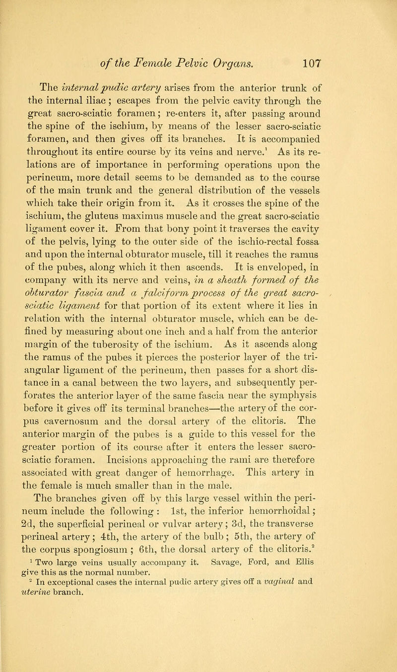 The internal pudic artery arises from the anterior trunk of the internal iliac ; escapes from the pelvic cavity through the great sacro-sciatic foramen; re-enters it, after passing around the spine of the ischium, by means of the lesser sacro-sciatic foramen, and then gives off its branches. It is accompanied throughout its entire course by its veins and nerve.' As its re- lations are of importance in performing operations upon the perineum, more detail seems to be demanded as to the course of the main trunk and the general distribution of the vessels which take their origin from it. As it crosses the spine of the ischium, the gluteus maximus muscle and the great sacro-sciatic ligament cover it. From that bony point it traverses the cavity of the pelvis, lying to the outer side of the ischio-rectal fossa and upon the internal obturator muscle, till it reaches the ramus of the pubes, along which it then ascends. It is enveloped, in company with its nerve and veins, in a sheath formed of the obturator fascia and a falciform process of the great sacro- sciatic ligament for that portion of its extent where it lies in relation with the internal obturator muscle, which can be de- fined by measuring about one inch and a half from the anterior margin of the tuberosity of the ischium. As it ascends along the ramus of the pubes it pierces the posterior layer of the tri- angular ligament of the perineum, then passes for a short dis- tance in a canal between the two layers, and subsequently per- forates the anterior layer of the same fascia near the symphysis before it gives off its terminal branches—the artery of the cor- pus cavernosum and the dorsal artery of the clitoris. The anterior margin of the pubes is a guide to this vessel for the greater portion of its course after it enters the lesser sacro- sciatic foramen. Incisions approaching the rami are therefore associated with great danger of hemorrhage. This artery in the female is much smaller than in the male. The branches given off by this large vessel within the peri- neum include the following : 1st, the inferior hemorrhoidal; 2d, the superficial perineal or vulvar artery; 3d, the transverse perineal artery; 4th, the artery of the bulb ; 5th, the artery of the corpus spongiosum ; 6th, the dorsal artery of the clitoris.2 1 Two large veins usually accompany it. Savage, Ford, and Ellis give this as the normal number. 2 In exceptional cases the internal pudic artery gives off a vaginal and iiterine branch.