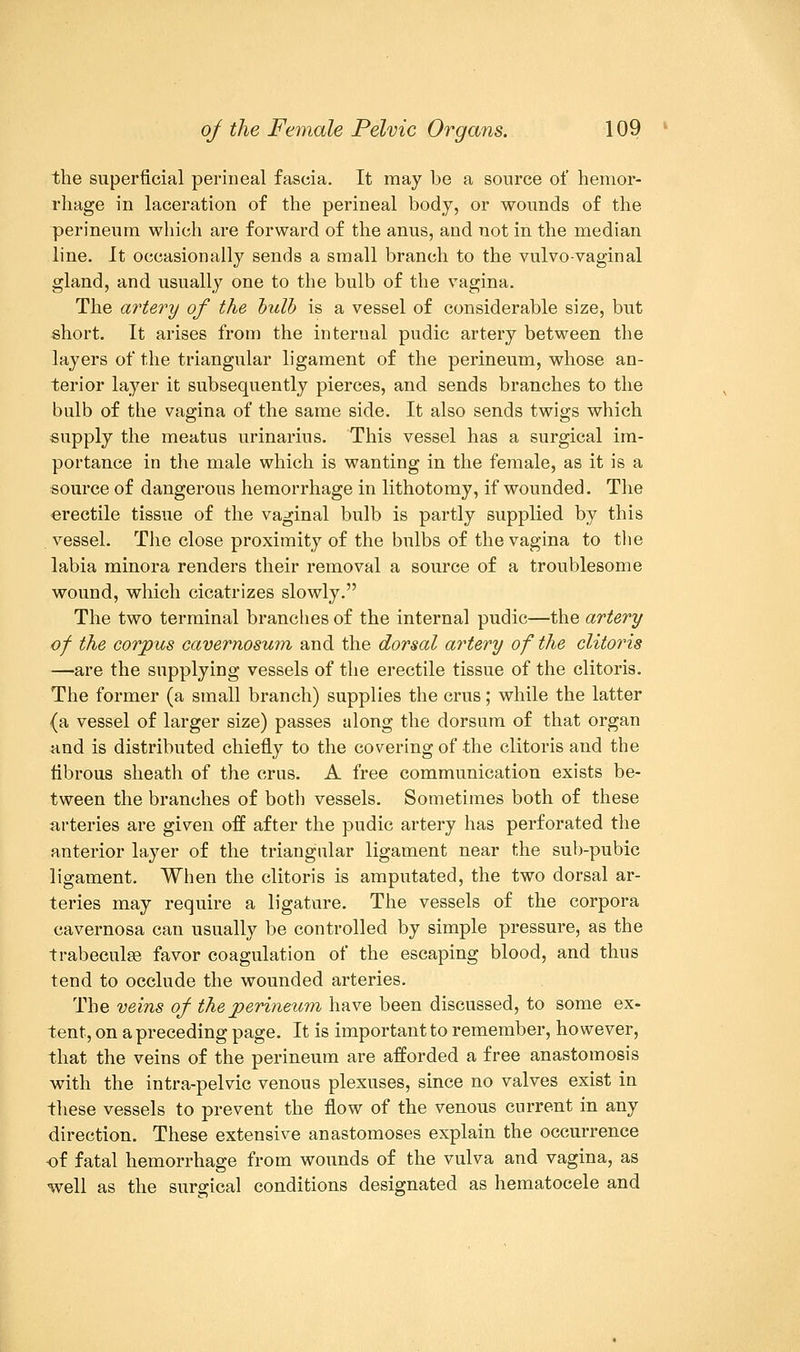 the superficial perineal fascia. It may be a source of hemor- rhage in laceration of the perineal body, or wounds of the perineum which are forward of the anus, and not in the median line. It occasionally sends a small branch to the vulvovaginal gland, and usually one to the bulb of the vagina. The artery of the bulb is a vessel of considerable size, but short. It arises from the internal pudic artery between the layers of the triangular ligament of the perineum, whose an- terior layer it subsequently pierces, and sends branches to the bulb of the vagina of the same side. It also sends twigs which supply the meatus urinarins. This vessel has a surgical im- portance in the male which is wanting in the female, as it is a source of dangerous hemorrhage in lithotomy, if wounded. The erectile tissue of the vaginal bulb is partly supplied by this vessel. The close proximity of the bulbs of the vagina to the labia minora renders their removal a source of a troublesome wound, which cicatrizes slowly. The two terminal branches of the internal pudic—the artery of the corpus cavernosum and the dorsal artery of the clitoris —are the supplying vessels of the erectile tissue of the clitoris. The former (a small branch) supplies the cms; while the latter {a vessel of larger size) passes along the dorsum of that organ and is distributed chiefly to the covering of the clitoris and the fibrous sheath of the eras. A free communication exists be- tween the branches of both vessels. Sometimes both of these arteries are given off after the pudic artery has perforated the anterior layer of the triangular ligament near the sub-pubic ligament. When the clitoris is amputated, the two dorsal ar- teries may require a ligature. The vessels of the corpora cavernosa can usually be controlled by simple pressure, as the trabecule favor coagulation of the escaping blood, and thus tend to occlude the wounded arteries. The veins of the perineum have been discussed, to some ex- tent, on a preceding page. It is important to remember, however, that the veins of the perineum are afforded a free anastomosis with the intra-pelvic venous plexuses, since no valves exist in these vessels to prevent the flow of the venous current in any direction. These extensive anastomoses explain the occurrence •of fatal hemorrhage from wounds of the vulva and vagina, as well as the surgical conditions designated as hematocele and