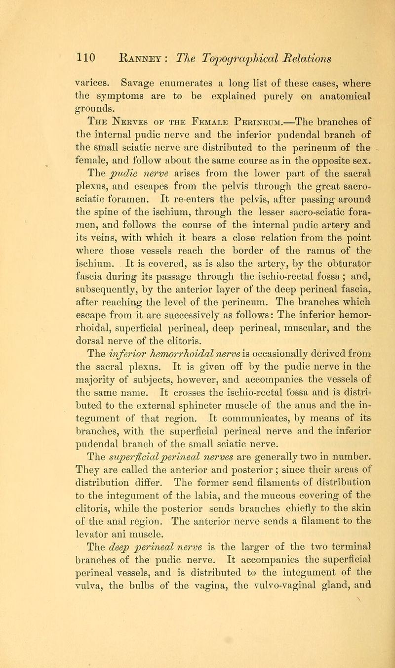 varices. Savage enumerates a long list of these cases, where the symptoms are to be explained purely on anatomical grounds. The Nerves of the Female Perineum.—The branches of the internal pudic nerve and the inferior pudendal branch of the small sciatic nerve are distributed to the perineum of the female, and follow about the same course as in the opposite sex. The pudic nerve arises from the lower part of the sacral plexus, and escapes from the pelvis through the great sacro- sciatic foramen. It re-enters the pelvis, after passing around the spine of the ischium, through the lesser sacro-sciatic fora- men, and follows the course of the internal pudic artery and its veins, with which it bears a close relation from the point where those vessels reach the border of the ramus of the ischium. It is covered, as is also the artery, by the obturator fascia during its passage through the ischio-rectal fossa ; andr subsequently, by the anterior layer of the deep perineal fascia, after reaching the level of the perineum. The branches which escape from it are successively as follows: The inferior hemor- rhoidal, superficial perineal, deep perineal, muscular, and the dorsal nerve of the clitoris. The inferior hemorrhoidal nerve is occasionally derived from the sacral plexus. It is given off by the pudic nerve in the majority of subjects, however, and accompanies the vessels of the same name. It crosses the ischio-rectal fossa and is distri- buted to the external sphincter muscle of the anus and the in- tegument of that region. It communicates, by means of its- branches, with the superficial perineal nerve and the inferior pudendal branch of the small sciatic nerve. The superficial perineal nerves are generally two in number. They are called the anterior and posterior; since their areas of distribution differ. The former send filaments of distribution to the integument of the labia, and the mucous covering of the clitoris, while the posterior sends branches chiefly to the skin of the anal region. The anterior nerve sends a filament to the levator ani muscle. The deep perineal nerve is the larger of the two terminal branches of the pudic nerve. It accompanies the superficial perineal vessels, and is distributed to the integument of the vulva, the bulbs of the vagina, the vulvo-vaginal gland, and