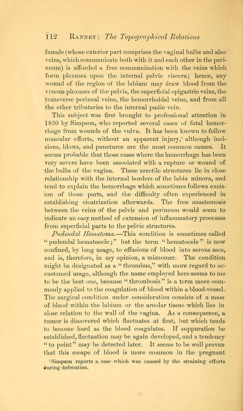 female (whose exterior part comprises the vaginal bulbs and also veins, which communicate both with it and each other in the peri- neum) is afforded a free communication with the veins which form plexuses upon the internal pelvic viscera; hence, any- wound of the region of the labium may draw blood from the venous plexuses of the pelvis, the superficial epigastric veins, the transverse perineal veins, the hemorrhoidal veins, and from all the other tributaries to the internal pudic vein. This subject was first brought to professional attention in 1830 by Simpson, who reported several cases of fatal hemor- rhage from wounds of the vulva. It has been known to follow muscular efforts, without an apparent injury,1 although inci- sions, blows, and punctures are the most common causes. It seems probable that those cases where the hemorrhage has been very severe have been associated with a rupture or wound of the bulbs of the vagina. These erectile structures lie in close relationship with the internal borders of the labia minora, and tend to explain the hemorrhage which sometimes follows excis- ion of those parts, and the difficulty often experienced in establishing cicatrization afterwards. The free anastomosis between the veins of the pelvis and perineum would seem to indicate an easy method of extension of inflammatory processes from superficial parts to the pelvic structures. Pudendal Hematoma.—This condition is sometimes called  pudendal hematocele; but the term  hematocele  is now confined, by long usage, to effusions of blood into serous sacs,. and is, therefore, in my opinion, a misnomer. The condition might be designated as a  thrombus, with more regard to ac- customed usage, although the name employed here seems to me to be the best one, because  thrombosis  is a term more com- monly applied to the coagulation of blood within a blood-vessel. The surgical condition under consideration consists of a mass of blood within the labium or the areolar tissue which lies in close relation to the wall of the vagina. As a consequence, a tumor is discovered which fluctuates at first, but which tends to become hard as the blood coagulates. If suppuration be established, fluctuation may be again developed, and a tendency  to point may be detected later. It seems to be well proven that this escape of blood is more common in the pregnant Simpson reports a case which was caused by the straining efforts- during defecation.