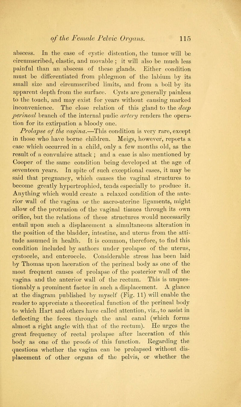 abscess. In the case of cystic distention, the tumor will be circumscribed, elastic, and movable ; it will also be much less painful than an abscess of these glands. Either condition must be differentiated from phlegmon of the labium by its small size and circumscribed limits, and from a boil by its apparent depth from the surface. Cysts are generally painless to the touch, and may exist for years without causing marked inconvenience. The close relation of this gland to the deep perineal branch of the internal pudic artery renders the opera- tion for its extirpation a bloody one. Prolapse of the vagina.—This condition is very rare, except in those who have borne children. Meigs, however, reports a case which occurred in a child, only a few months old, as the result of a convulsive attack ; and a case is also mentioned by Cooper of the same condition being developed at the age of seventeen years. In spite of such exceptional cases, it may be said that pregnancy, which causes the vaginal structures to become greatly hypertrophied, tends especially to produce it. Anything which would create a relaxed condition of the ante- rior wall of the vagina or the sacro-uterine ligaments, might allow of the protrusion of the vaginal tissues through its own orifice, but the relations of these structures would necessarily entail upon such a displacement a simultaneous alteration in the position of the bladder, intestine, and uterus from the atti- tude assumed in health. It is common, therefore, to find this condition included by authors under prolapse of the uterus, cystocele, and enterocele. Considerable stress has been laid by Thomas upon laceration of the perineal body as one of the most frequent causes of prolapse of the posterior wall of the vagina and the anterior wall of the rectum. This is unques- tionably a prominent factor in such a displacement. A glance at the diagram published by myself (Fig. 11) will enable the reader to appreciate a theoretical function of the perineal body to which Hart and others have called attention, viz., to assist in deflecting the feces through the anal canal (which forms almost a right angle with that of the rectum). He urges the great frequency of rectal prolapse after laceration of this body as one of the proofs of this function. Eegarding the questions whether the vagina can be prolapsed without dis- placement of other organs of the pelvis, or whether the