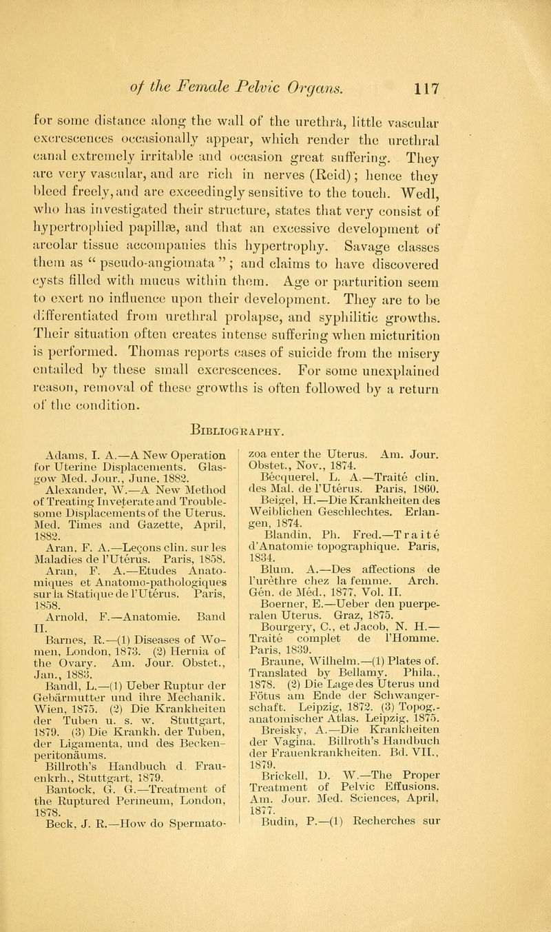 for some distance along the wall of the urethra, little vascular excrescences occasionally appear, which render the urethral canal extremely irritable and occasion great suffering. They are very vascular, and are rich in nerves (Reid); hence they bleed freely, and are exceedingly sensitive to the touch. Wedl, who has investigated their structure, states that very consist of hypertrophied papillae, and that an excessive development of areolar tissue accompanies this hypertrophy. Savage classes them as pseudo-angiomata ; and claims to have discovered cysts filled with mucus within them. Age or parturition seem to exert no influence upon their development. They are to be differentiated from urethral prolapse, and syphilitic growths. Their situation often creates intense suffering when micturition is performed. Thomas reports cases of suicide from the misery entailed by these small excrescences. For some unexplained reason, removal of these growths is often followed by a return of the condition. Bibliography. Adams, I. A.—A New Operation for Uterine Displacements. Glas- gow Med. Jour., June. 1882. Alexander, W.—A New Method of Treating Inveterate and Trouble- some Displacements of the Uterus. Med. Times and Gazette, April, 1882. Aran, F. A.—Lecons clin. sur les Maladies de l'Uterus. Paris, 1858. Aran, F. A.—Etudes Anato- miques et Anatomo-pathologiques sur la Statique de l'Uterus. Paris, 1858. Arnold, F.—Anatomie. Band II. Barnes, R.—(1) Diseases of Wo- men, London, 1873. (2) Hernia of the Ovarv. Am. Jour. Obstet., Jan., 1883. Bandl, L.—(1) Ueber Ruptur der Gebarmutter und ihre Mechanik. Wien, 1875. (2) Die Krankheiten der Tuben u. s. w. Stuttgart, 1879. (3) Die Krankh. der Tuben, der Ligamenta, und des Becken- peritonaums. Billroth's Hanclbuch d. Frau- enkrh., Stuttgart, 1879. Bantock, G. G.—Treatment of the Ruptured Perineum, London, 1878. Beck, J. R.—How do Spermato- zoa enter the Uterus. Am. Jour. Obstet., Nov., 1874. Becquerel, L. A.—Traite clin. des Mai. de l'Uterus. Paris, 1860. Beigel, H.—Die Krankheiten des Weiblichen Geschlechtes. Erlan- gen, 1874. Blandin, Ph. Fred.—Traite d'Anatomie topographique. Paris, 1834. Blum. A.—Des affections de l'urethre chez la femme. Arch. Gen. de Med., 1877, Vol. II. Boerner, E.—Ueber den puerpe- ralen Uterus. Graz, 1875. Bourgery, C, et Jacob, N. H.— Traite complet de l'Homme. Paris, 1839. Braune, Wilhelm.—(1) Plates of. Translated by Bellamy. Phila., 1878. (2) Die Lagedes Uterus und Fotus am Ende der Schwanger- schaft. Leipzig, 1872. (3) Topog.- anatomischer Atlas. Leipzig, 1875. Breisky, A.—Die Krankheiten der Vagina. Billroth's Handbuch der Frauenkrankheiten. Bd. VII., 1879. Brickell, D. W.—The Proper Treatment of Pelvic Effusions. Am. Jour. Med. Sciences, April, 1877. Budin, P.—(1) Recherches sur