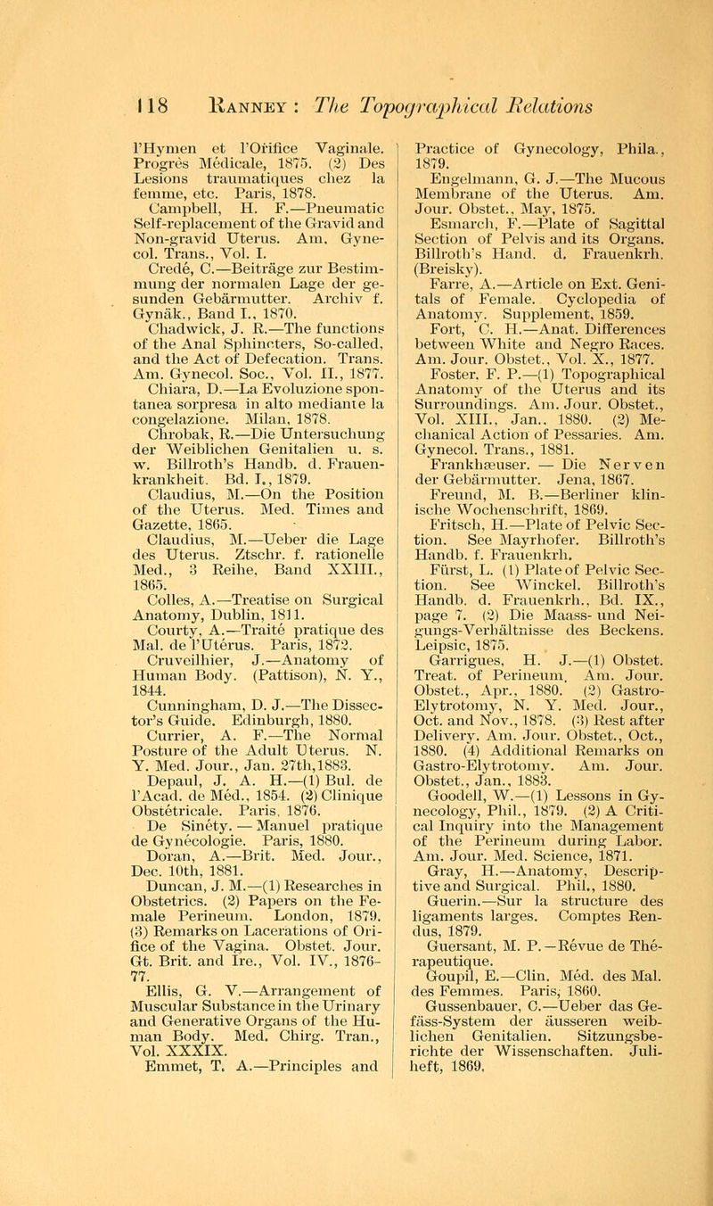 l'Hymen et l'Orifice Vaginale. Progres Medicale, 1875. (2) Des Lesions traumatiques chez la femme, etc. Paris, 1878. Campbell, H. F.—Pneumatic Self-replacement of the Gravid and Non-gravid Uterus. Am, Gyne- col. Trans., Vol. I. Crede, C.—Beitrage zur Bestim- mung der normalen Lage der ge- sunden Gebarmutter. Archiv f. Gynak., Band I., 1870. Chadwick, J. R.—The functions of the Anal Sphincters, So-called, and the Act of Defecation. Trans. Am. Gynecol. Soc, Vol. II., 1877. Chiara, D.—La Evoluzione spon- tanea sorpresa in alto mediant e la congelazione. Milan, 1878. Chrobak, R.—Die Untersuchung der Weiblichen Genitalien u. s. w. Billroth's Handb. d. Frauen- krankheit. Bd. I., 1879. Claudius, M.—On the Position of the Uterus. Med. Times and Gazette, 1865. Claudius, M.—Ueber die Lage des Uterus. Ztschr. f. rationelle Med., 3 Reihe, Band XX1IL, 1865. Colles, A.—Treatise on Surgical Anatomy, Dublin, 1811. Courty, A.—Traite pratique des Mai. de P Uterus. Paris, 1872. Cruveilhier, J.—Anatomy of Human Body. (Pattison), N. Y., 1844. Cunningham, D. J.—The Dissec- tor's Guide. Edinburgh, 1880. Currier, A. F.—The Normal Posture of the Adult Uterus. N. Y. Med. Jour., Jan. 27th,1883. Depaul, J. A. H.—(1) Bui. de l'Acad. de Med., 1854. (2) Clinique Obstetricale. Paris, 1876. De Sinety. — Manuel pratique de Gynecologic Paris, 1880. Doran, A.—Brit. Med. Jour., Dec. 10th, 1881. Duncan, J. M.—(1) Researches in Obstetrics. (2) Papers on the Fe- male Perineum. London, 1879. (3) Remarks on Lacerations of Ori- fice of the Vagina. Obstet. Jour. Gt. Brit, and Ire., Vol. IV, 1876- 77. Ellis, G. V.—Arrangement of Muscular Substance in the Urinary and Generative Organs of the Hu- man Body. Med. Chirg. Tran., Vol. XXXIX. Emmet, T. A.—Principles and Practice of Gynecology, Phila., 1879. Engelmann, G. J.—The Mucous Membrane of the Uterus. Am. Jour. Obstet., May, 1875. Esmarch, F.—Plate of Sagittal Section of Pelvis and its Organs. Billroth's Hand. d. Frauenki-h. (Breisky). Fane, A.—Article on Ext. Geni- tals of Female. Cyclopedia of Anatomy. Supplement, 1859. Fort, C. H.—Anat. Differences between White and Negro Races. Am. Jour. Obstet., Vol. X., 1877. Foster. F. P.—(1) Topographical Anatomy of the Uterus and its Surroundings. Am. Jour. Obstet., Vol. XIII., Jan.. 1880. (2) Me- chanical Action of Pessaries. Am. Gynecol. Trans., 1881. Frankhseuser. — Die Nerven der Gebarmutter. Jena, 1867. Freund, M. B.—Berliner klin- ische Wochenschrift, 1869. Fritsch, H.—Plate of Pelvic Sec- tion. See Mayrhofer. Billroth's Handb. f. Frauenkrh. Fiirst, L. (1) Plate of Pelvic Sec- tion. See Winckel. Billroth's Handb. d. Frauenkrh., Bd. IX., page 7. (2) Die Maass- und Nei- gungs-Verhaltnisse des Beckens. Leipsic, 1875. Garrigues, H. J.—(1) Obstet. Treat, of Perineum Am. Jour. Obstet., Apr., 1880. (2) Gastro- Elytrotomy, N. Y. Med. Jour., Oct. and Nov., 1878. (3) Rest after Delivery. Am. Jour. Obstet., Oct., 1880. (4) Additional Remarks on Gastro-Elytrotomv. Am. Jour. Obstet., Jan., 1883. Goodell, W.—(1) Lessons in Gy- necology, Phil., 1879. (2) A Criti- cal Inquiry into the Management of the Perineum during Labor. Am. Jour. Med. Science, 1871. Gray, H.—Anatomy, Descrip- tive and Surgical. Phil., 1880. Guerin.—Sur la structure des ligaments larges. Comptes Ren- dus, 1879. Guersant, M. P.—Revue de The- rapeutique. Goupil, E.—Clin. Med. des Mai. des Femmes. Paris; 1860. Gussenbauer, C.—Ueber das Ge- fass-System der ausseren weib- lichen Genitalien. Sitzungsbe- richte der Wissenschaften. Juli- heft, 1869.