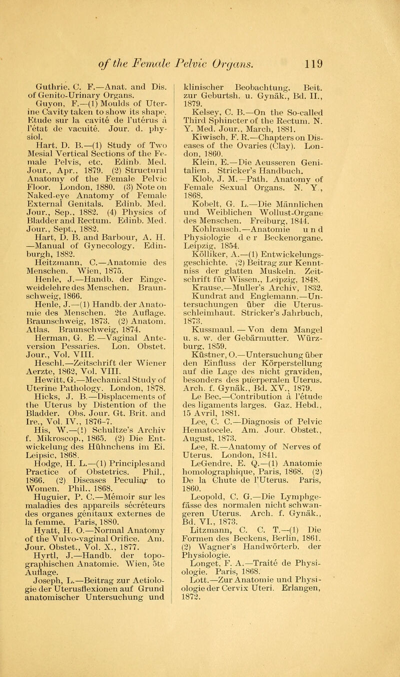 Guthrie. C. F.—Anat. and Dis. of Genito-Urinary Organs. Guyon, F.—(1) Moulds of Uter- ine Cavity taken to show its shape. Etude sur la cavite de l'uterus a Petat de vacuite. Jour. d. phy- siol. Hart, D. B.—(1) Study of Two Mesial Vertical Sections of the Fe- male Pelvis, etc. Edinb. Med. Jour., Apr., 1879. (2) Structural Anatomy of the Female Pelvic Floor. London, 1880, (3) Note on Naked-eye Anatomy of Female External Genitals. Edinb. Med. Jour., Sep., 1882. (4) Physics of Bladder and Rectum. Edinb. Med. Jour., Sept., 1882. Hart, D. B. and Barbour, A. H. —Manual of Gynecology. Edin- burgh, 1882. Heitzmann, C.—Anatomie des Menschen. Wien, 1875. Henle, J.—Handb. der Einge- weidelehredes Menschen. Braun- schweig, 1866. Henle, J.—(1) Handb. der Anato- mie des Menschen. 2te Auflage. Braunschweig, 1873. (2) Anatom. Atlas. Braunschweig, 1874. Herman, G. E.—Vaginal Ante- version Pessaries. Lon. Obstet. Jour., Vol. VIII. Heschl.—Zeitschrift der Wiener Aerzte, 1862, Vol. VIII. Hewitt, G.—Mechanical Study of Uterine Pathology. London, 1878. Hicks, J. B.—Displacements of the Uterus by Distention of the Bladder. Obs. Jour. Gt. Brit, and Ire., Vol. IV., 1876-7. His, W—(!) Schultze's Archiv f. Mikroscop., 1865. (2) Die Ent- wickelung des Huhnchens im Ei. Leipsic, 1868. Hodge, H. L.—(1) Principles and Practice of Obstetrics. Phil., 1866. (2) Diseases Peculiar to Women. Phil., 1868.^ Huguier, P. C.—Memoir sur les maladies des appareils secreteurs des organes genitaux externes de la femme. Paris, 1880. Hyatt, H. O.—Normal Anatomy of the Vulvo-vaginal Orifice. Am. Jour. Obstet., Vol. X., 1877. Hyrtl, J.—Handb. der topo- graphischen Anatomie. Wien, 5te Auflage. Joseph, L.—Beitrag zur Aetiolo- gie der Uterusfiexionen auf Grund anatomischer Untersuchung und klinischer Beobachtung. Beit, zur Geburtsh. u. Gynak., Bd. II., 1879. Kelsey, C. B.—On the So-called Third Sphincter of the Rectum. N. Y. Med. Jour., March, 1881. Kiwisch, F. R.—Chapters on Dis- eases of the Ovaries (Clay). Lon- don, 1860. Klein, E.—Die Aeusseren Geni- talien. Strieker's Handbuch. Klob, J. M.—Path. Anatomy of Female Sexual Organs. N. Y., 1868. Kobelt, G. L.— Die Mannlichen und Weiblichen Wollust-Organe des Menschen. Freiburg, 1844. Kohlrausch.—Anatomie und Physiologie d e r Beckenorgane. Leipzig, 1854. Kolliker, A.—(1) Entwickelungs- geschichte. (2) Beitrag zur Kennt- niss der glatten Muskeln. Zeit- schrift fur Wissen., Leipzig, 1848. Krause.—Muller's Archiv, 1832. Kundrat and Englemann.—Un- tersuchungen iiber die Uterus- schleimhaut. Strieker's Jahrbuch, 1873. Kussmaul. — Von dem Mangel u. s. w. der Gebarmutter. Wurz- burg, 1859. Kiistner, O.—Untersuchung iiber den Einfluss der Korperstellung auf die Lage des nicht graviden, besonders des pu'erperalen Uterus. Arch. f. Gynak., Bd. XV., 1879. Le Bee.—Contribution a Petude des ligaments larges. Gaz. Hebd., 15 Avril, 1881. Lee, C. C.—Diagnosis of Pelvic Hematocele. Am. Jour. Obstet., August, 1873. Lee, R.—Anatomy of Nerves of Uterus. London, 1841. LeGendre, E. Q.—(1) Anatomie homolographique, Paris, 1868. (2) De la Chute de PUterus. Paris, 1860. Leopold, C. G.—Die Lymphge- fasse des normalen nicht schwan- geren Uterus. Arch. f. Gynak., Bd. VI., 1873. Litzmann, C. C. T.— (1) Die Formen des Beckens, Berlin, 1861. (2) Wagner's Handworterb. der Physiologie. Longet, F. A.—Traite de Physi- ologie. Paris, 1868. Lott.—Zur Anatomie und Physi- ologie der Cervix Uteri. Erlangen, 1872.