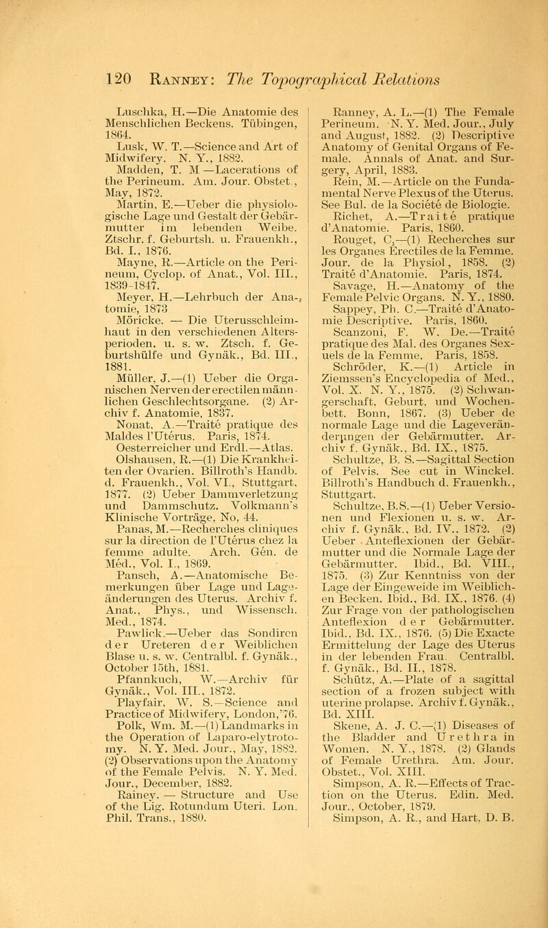 Luschka, H.—Die Anatomie des Menschlichen Beckens. Tubingen, 1864. Lusk, W. T.—Science and Art of Midwifery. N. Y., 1882. Madden, T. M —Lacerations of the Perineum. Am. Jour. Obstet., May, 1872. Martin, E.—Ueber die physiolo- gische Lage und Gestalt der Gebar- mutter im lebenden Weibe. Ztschr. f. Geburtsh. u. Frauenkh., Bd. I., 1876. Mayne, R.—Article on the Peri- neum, Cvclop. of Anat., Vol. III., 1839-1847. Meyer, H.—Lehrbuch der Ana-, tomie, 1873 Moricke. — Die Uterusschleim- haut in den verschiedenen Alters- perioden. u. s. w. Ztsch. f. Ge- burtshiilfe und Gynak., Bd. III., 1881. Muller, J.—(1) Ueber die Orga- uischen Nerven der erectilen mann - lichen Geschlechtsorg-ane. (2) Ar- chiv f. Anatomie, 1837. Nonat, A.—Traite pratique des Maldes l'Uterus. Paris, 1874. Oesterreicher und Erdl.—Atlas. Olshausen, R.—(1) DieKrankhei- ten der Ovarien. Billroth's Handb. d. Frauenkh., Vol. VI., Stuttgart, 1877. (2) Ueber Dammverletzung und Dammschutz. Volkmann's Klinische Vortrage, No, 44. Panas, M.—Recherches cliniques sur la direction de l'Uterus chez la femme adulte. Arch. Gen. de Med., Vol. I., 1869. Pansch, A.—Anatomische Be- merkungen iiber Lage und Lage- anderungen des Uterus. Archiv f. Anat., Phys., und Wissensch. Med., 1874. Pawlick.—Ueber das Sondircn der Ureteren der Weiblichen Blase u. s. w. Centralbl. f. Gynak., October 15th, 1881. Pfannkuch, W.—Archiv fur Gynak., Vol. III., 1872. Playfair, W. S.—Science and Practice of Midwifery, London,'76. Polk, Wm. M.—(1) Landmarks in the Operation of Laparo-elytroto- my. N. Y. Med. Jour., May, 1882. (2) Observations upon the Anatomy of the Female Pelvis. N. Y. Med. Jour., December, 1882. Rainey. — Structure and Use of the Lig. Rotundum Uteri. Lon. Phil. Trans., 1880. Ranney, A. L.—(1) The Female Perineum. N. Y. Med. Jour., July and Augusf, 1882. (2) Descriptive Anatomy of Genital Organs of Fe- male. Annals of Anat. and Sur- gery, April, 1883. Rein, M.—Article on the Funda- mental Nerve Plexus of the Uterus. See Bui. de la Societe de Biologie. Richet, A.—T r a i t e pratique d'Anatomie. Paris, 1860. Rouget, C.— (1) Recherches sur les Organes Erectiles de la Femme. Jour, de la Physiol, 1858. (2) Traite d'Anatomie. Paris, 1874. Savage, H.—Anatomy of the Female Pelvic Organs. N. Y., 1880. Sappey, Ph. C.—Traite d'Anato- mie Descriptive. Paris, 1860. Scanzoni, F. W. De.—Traite pratique des Mai. des Organes Sex- uels de la Femme, Paris, 1858. Schroder, K.—(1) Article in Ziemssen's Encyclopedia of Med., Vol. X. N. Y., 1875. (2) Schwan- gerschaft. Geburt, und Wochen- bett. Bonn, 1867. (3) Ueber de normale Lage und die Lagevertin- derungen der Gebarmutter. Ar- chiv f. Gynak., Bd. IX., 1875. Schultze, B. S.—Sagittal Section of Pelvis. See cut in Winckel. Billroth's Handbuch d. Frauenkh., Stuttgart. Schultze, B.S.—(1) Ueber Versio- nen und Flexionen u. s. w. Ar- chiv f. Gynak., Bd. IV., 1872. (2) Ueber Anteflexionen der Gebar- mutter und die Normale Lage der Gebarmutter. Ibid., Bd. VIII., 1875. (3) Zur Kenntniss von der Lage der Eingeweide im Weiblich- en Becken. Ibid., Bd. IX, 1876. (4) Zur Frage von der pathologischen Anteflexion d e r Gebarmutter. Ibid., Bd. IX., 1876. (5) Die Exacte Ermittelung der Lage des Uterus in der lebenden Frau. Centralbl. f. Gynak., Bd. II., 1878. Schiitz, A.—Plate of a sagittal section of a frozen subject with uterine prolapse. Archiv f. Gynak.. Bd. XIII. Skene, A. J. C—(1) Diseases of the Bladder and Urethra in Women. N. Y., 1878. (2) Glands of Female Urethra. Am. Jour. Obstet., Vol. XIII. Simpson, A. R.—Effects of Trac- tion on the Uterus. Edin. Med. Jour., October, 1879. Simpson, A. R., and Hart, D. B.