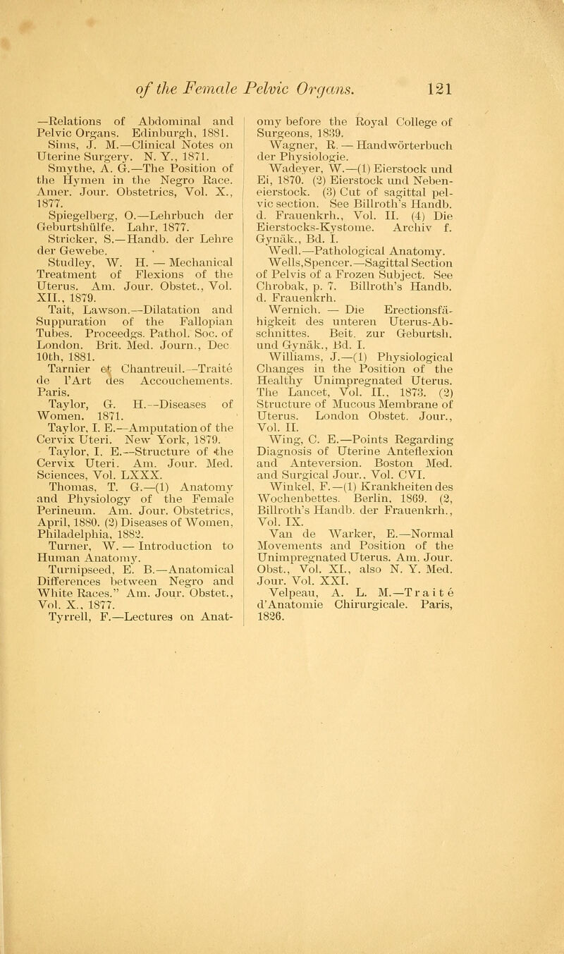 —Relations of Abdominal and Pelvic Organs. Edinburgh, 1881. Sims, J. M.—Clinical Notes on Uterine Surgery. N. Y., 1871. Smythe, A. G.—The Position of the Hymen in the Negro Race. Amer. Jour. Obstetrics, Vol. X., 1877. Spiegelberg, O.—Lehrbuch der Geburtshiilfe. Lahr, 1877. Strieker, S.—Handb. der Lehre der Gewebe. Studley, W. H. — Mechanical Treatment of Flexions of the Uterus. Am. Jour. Obstet., Vol. XII., 1S79. Tait, Lawson.—Dilatation and Suppuration of the Fallopian Tubes. Proceedgs. Pathol. Soc. of London. Brit. Med. Journ., Dec 10th, 1881. Tarnier e.^ Chantreuil.—Traite de l'Art des Accouchernents. Paris. Taylor, G. H.—Diseases of Women. 1871. Taylor, I. E.—Amputation of the Cervix Uteri. New York, 1879. Taylor, I, E.—Structure of <the Cervix Uteri. Am. Jour. Med. Sciences, Vol. LXXX. Thomas, T. G.—(1) Anatomy and Physiology of the Female Perineum. Am. Jour. Obstetrics, April, 1880. (2) Diseases of Women. Philadelphia, 1882. Turner, W. — Introduction to Human Anatomy. Turnipseed, E. B.—Anatomical Differences between Negro and White Races. Am. Jour. Obstet., Vol. X., 1877. Tyrrell, F.—Lectures on Anat- omy before the Royal College of Surgeons, 1839. Wagner, R. — Handworterbuch der Physiologie. Wadeyer, W.—(1) Eierstock und Ei, 1870. (2) Eierstock und Neben- eierstock. (3) Cut of sagittal pel- vic section. See Billroth's Handb. d. Frauenkrh., Vol. II. (4) Die Eierstocks-Kystome. Archiv f. Gynak., Bd. L Wedl.—Pathological Anatomy. Wells,Spencer.—Sagittal Section of Pelvis of a Frozen Subject. See Chrobak, p. 7. Billroth's Handb. d. Frauenkrh. Wernich. — Die Erectionsfa- higkeit des unteren Uterus-Ab- schnittes. Beit, zur Geburtsh. und Gynak., Bd. I. Williams, J.—(1) Physiological Changes in the Position of the Healthy Unimpregnated Uterus. The Lancet, Vol. II., 1873. (2) Structure of Mucous Membrane of Uterus. Loudon Obstet. Jour., Vol. II. Wing, C. E.—Points Regarding Diagnosis of Uterine Anteflexion and Anteversion. Boston Med. and Surgical Jour., Vol. CVI. Winkel, F.— (1) Krankheiten des Wochenbettes. Berlin. 1869. (2, Billroth's Handb. der Frauenkrh., Vol. IX. Van de Warker, E.—Normal Movements and Position of the Unimpregnated Uterus. Am. Jour. Obst., Vol. XL, also N. Y. Med. Jour. Vol. XXI. Velpeau, A. L. M.—Traite dAnatomie Chirurgicale. Paris, 1826.