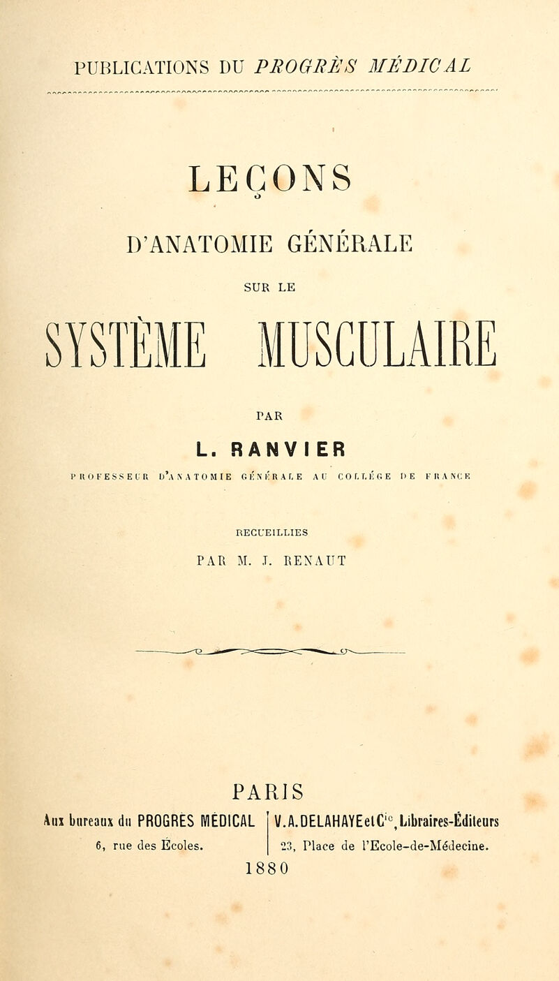 PUBLICATIONS DU PROGBÈS MÉDICAL LEÇONS D'ANATOMIE GENERALE SUR LK SYSTÈME MUSCULAIRE PAR L. RANVIER PUOKESSEl;U DAXATOMIE G i; \ i; U A f, E AU C O f. T. i; G E DE fhance RECUEILLIES PAR M. J. REXAUT PARIS Aux bureaux du PROGRES MÉDICAL 6, rue des Ecoles. V.A.OELAHAYEelC'^Libraires-Édileurs 23, Place de l'Ecole-de-MéJecine. 1880