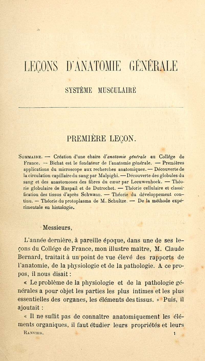 LEÇONS D'ANATOMIE GÉNÉRALE SYSTÈME MUSCULAIRE PREMIERE LEÇON. SoMMAiBE. — Création d'une chaire d'anatomie générale au Collège de France. — Bichat est le fondateur de l'anatomie générale. — Premières applications du microscope aux recherches anatomiques.— Découverte de la circulation capillaire du sang par Malpighi. — Découverte des globules du sang et des anastomoses des fibres du cœur par Leeuwenhoek. — Théo- rie globulaire de Raspail et de Dutrochet. — Théorie cellulaire et classi- fication des tissus d'après Schwann. — Théorie du développement con- tinu. — Théorie du protoplasma de M. Schultze. — De la méthode expé' rimentale en histologie. ■ Messieurs, L'année dernière, à pareille époque, dans une de ses le- çons du Collège de France, mon illustre maître, M. Claude Bernard, traitait à un point de vue élevé des rapports de l'anatomie, de la physiologie et de la pathologie. A ce pro- pos, il nous disait : « Le problème de la physiologie et de la pathologie gé- nérales a pour objet les parties les plus intimes et les plus essentielles des organes, les éléments des tissus. » Puis, il ajoutait : « Il ne suffit pas de connaître anatomiquement les élé- ments organiques, il faut étudier leurs propriétés et leurs