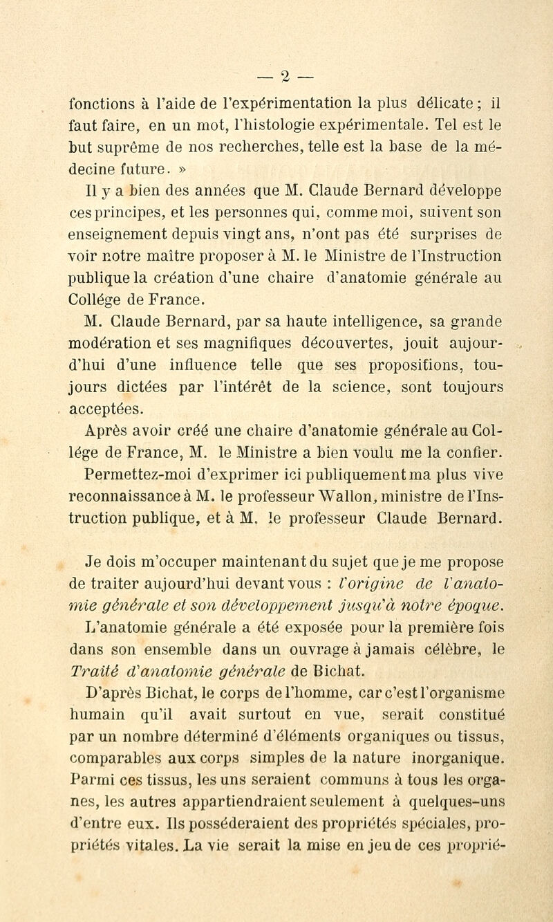 fonctions à l'aide de l'expérimentation la plus délicate ; il faut faire, en un mot, l'histologie expérimentale. Tel est le but suprême de nos recherches, telle est la base de la mé- decine future. » Il y a bien des années que M. Claude Bernard développe ces principes, et les personnes qui, comme moi, suivent son enseignement depuis vingt ans, n'ont pas été surprises de voir notre maître proposer à M. le Ministre de l'Instruction publique la création d'une chaire d'anatomie générale au Collège de France. M. Claude Bernard, par sa haute intelligence, sa grande modération et ses magnifiques découvertes, jouit aujour- d'hui d'une influence telle que ses propositions, tou- jours dictées par l'intérêt de la science, sont toujours acceptées. Après avoir créé une chaire d'anatomie générale au Col- lège de France, M. le Ministre a bien voulu me la confier. Permettez-moi d'exprimer ici publiquement ma plus vive reconnaissance à M. le professeur Wallon, ministre de l'Ins- truction publique, et à M. le professeur Claude Bernard. Je dois m'occuper maintenant du sujet que je me propose de traiter aujourd'hui devant vous : Ton^mg de Vanato- mie générale et son développement jusqu'à notre époque. L'anatomie générale a été exposée pour la première fois dans son ensemble dans un ouvrage à jamais célèbre, le Traité d'anatomie générale de Bichat. D'après Bichat, le corps de l'homme, car c'est l'organisme humain qu'il avait surtout en vue, serait constitué par un nombre déterminé d'éléments organiques ou tissus, comparables aux corps simples de la nature inorganique. Parmi ces tissus, les uns seraient communs à tous les orga- nes, les autres appartiendraient seulement à quelques-uns d'entre eux. Ils posséderaient des propriétés spéciales, pro- priétés vitales, La vie serait la mise en jeu de ces proprié-