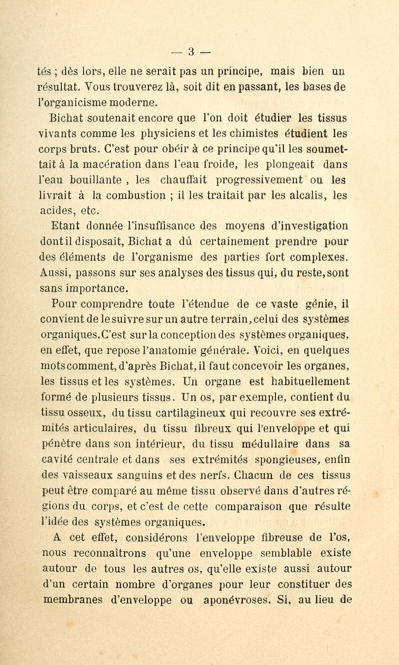 tés ; dès lors, elle ne serait pas un principe, mais bien un résultat. Vous trouverez là, soit dit en passant, les bases de rorganicisme moderne. Bichat soutenait encore que l'on doit étudier les tissus vivants comme les physiciens et les chimistes étudient les corps bruts. C'est pour obéir à ce principe qu'il les soumet- tait à la macération dans l'eau froide, les plongeait dans l'eau bouillante , les chauffait progressivement ou les livrait à la combustion ; il les traitait par les alcalis, les acides, etc. Etant donnée l'insuffisance des moyens d'investigation dont il disposait, Bichat a dû certainement prendre pour des éléments de l'organisme des parties fort complexes. Aussi, passons sur ses analyses des tissus qui, du reste, sont sans importance. Pour comprendre toute l'étendue de ce vaste génie, il convient de le suivre sur un autre terrain, celui des systèmes organiques. C'est sur la conception des systèmes organiques, en effet, que repose l'anatoraie générale. Voici, en quelques mots comment, d'après Bichat, il faut concevoir les organes, les tissus et les systèmes. Un organe est habituellement formé de plusieurs tissus. Un os, par exemple, contient du tissu osseux, du tissu cartilagineux qui recouvre ses extré- mités articulaires, du tissu fibreux qui l'enveloppe et qui pénètre dans son intérieur, du tissu médullaire dans sa cavité centrale et dans ses extrémités spongieuses, enfin des vaisseaux sanguins et des nerfs. Chacun de ces tissus peut être comparé au même tissu observé dans d'autres ré- gions du corps, et c'est de cette comparaison que résulte l'idée des systèmes organiques. A cet effet, considérons l'enveloppe fibreuse de l'os, nous reconnaîtrons qu'une enveloppe semblable existe autour de tous les autres os, qu'elle existe aussi autour d'un certain nombre d'organes pour leur constituer des membranes d'enveloppe ou aponévroses. Si, au lieu de