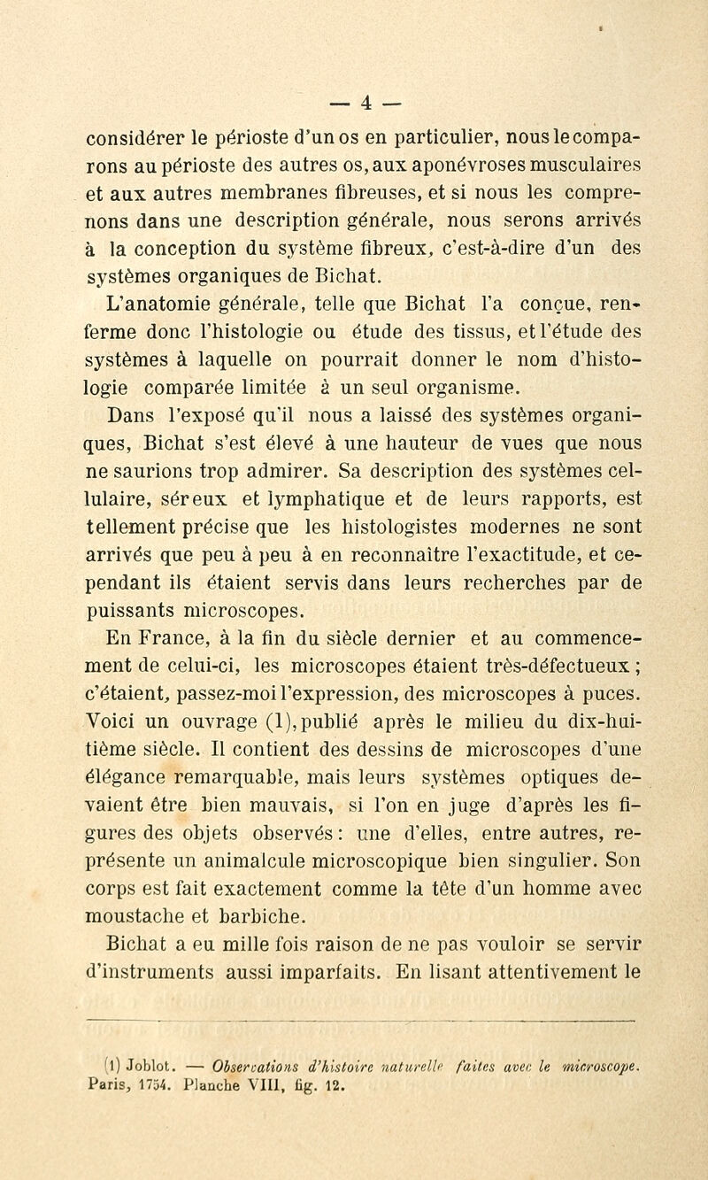 considérer le périoste d'un os en particulier, nous le compa- rons au périoste des autres os, aux aponévroses musculaires et aux autres membranes fibreuses, et si nous les compre- nons dans une description générale, nous serons arrivés à la conception du système fibreux, c'est-à-dire d'un des systèmes organiques de Bichat. L'anatomîe générale, telle que Bichat l'a conçue, ren- ferme donc l'histologie ou étude des tissus, et l'étude des systèmes à laquelle on pourrait donner le nom d'histo- logie comparée limitée à un seul organisme. Dans l'exposé qu'il nous a laissé des systèmes organi- ques, Bichat s'est élevé à une hauteur de vues que nous ne saurions trop admirer. Sa description des systèmes cel- lulaire, séreux et lymphatique et de leurs rapports, est tellement précise que les histologistes modernes ne sont arrivés que peu à peu à en reconnaître l'exactitude, et ce- pendant ils étaient servis dans leurs recherches par de puissants microscopes. En France, à la fin du siècle dernier et au commence- ment de celui-ci, les microscopes étaient très-défectueux ; c'étaient, passez-moi l'expression, des microscopes à puces. Voici un ouvrage (1), publié après le milieu du dix-hui- tième siècle. Il contient des dessins de microscopes d'une élégance remarquable, mais leurs systèmes optiques de- vaient être bien mauvais, si l'on en juge d'après les fi- gures des objets observés: une d'elles, entre autres, re- présente un animalcule microscopique bien singulier. Son corps est fait exactement comme la tête d'un homme avec moustache et barbiche. Bichat a eu mille fois raison de ne pas vouloir se servir d'instruments aussi imparfaits. En lisant attentivement le (l) Joblot. — Ohsercations d'histoire naturelle faites avec le microscope. Paris, 1754. Planche Vlll, fig. 12.