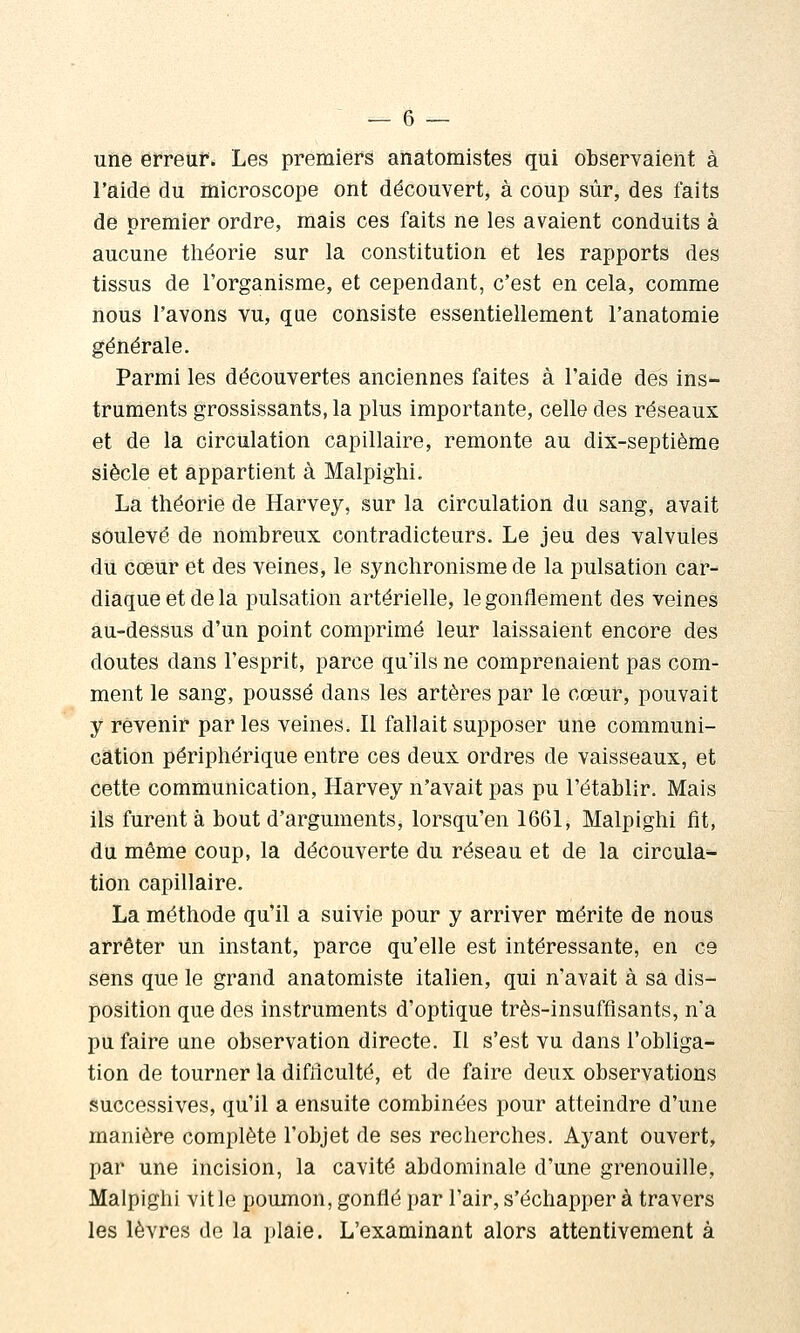 uïlê erreur. Les premiers anatomistes qui observaient à l'aide du microscope ont découvert, à cOup sur, des faits de premier ordre, mais ces faits ne les avaient conduits à aucune théorie sur la constitution et les rapports des tissus de l'organisme, et cependant, c'est en cela, comme nous l'avons vu, que consiste essentiellement l'anatomie générale. Parmi les découvertes anciennes faites à l'aide des ins- truments grossissants, la plus importante, celle des réseaux et de la circulation capillaire, remonte au dix-septième siècle et appartient à Malpighi. La théorie de Harvey, sur la circulation du sang, avait soulevé de nombreux contradicteurs. Le jeu des valvules du cœur et des veines, le synchronisme de la pulsation car- diaque et de la pulsation artérielle, le gonflement des veines au-dessus d'un point comprimé leur laissaient encore des doutes dans l'esprit, parce qu'ils ne comprenaient pas com- ment le sang, poussé dans les artères par le cœur, pouvait y revenir parles veines. Il fallait supposer une communi- cation périphérique entre ces deux ordres de vaisseaux, et cette communication, Harvey n'avait pas pu l'établir. Mais ils furent à bout d'arguments, lorsqu'on 1661, Malpighi fit, du même coup, la découverte du réseau et de la circula^ tion capillaire. La méthode qu'il a suivie pour y arriver mérite de nous arrêter un instant, parce qu'elle est intéressante, en ce sens que le grand anatomiste italien, qui n'avait à sa dis- position que des instruments d'optique très-insuffisants, n'a pu faire une observation directe. Il s'est vu dans l'obliga- tion de tourner la difficulté, et de faire deux observations successives, qu'il a ensuite combinées pour atteindre d'une manière complète l'objet de ses recherches. Ayant ouvert, par une incision, la cavité abdominale d'une grenouille, Malpighi vit le poumon, gonflé par l'air, s'échapper à travers les lèvres de la plaie. L'examinant alors attentivement à