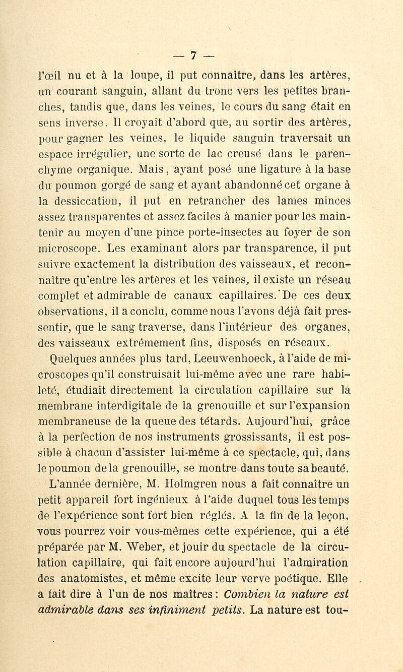 l'œil nu et à la loupe, il put connaître, dans les artères, un courant sanguin, allant du tronc vers les petites bran- ches, tandis que, dans les veines, le cours du sang était en sens inverse. Il croyait d'abord que, au sortir des artères, pour gagner les veines, le liquide sanguin traversait un espace irrégulier, une sorte de lac creusé dans le paren- chyme organique. Mais , ayant posé une ligature à la base du poumon gorgé de sang et ayant abandonné cet organe à la dessiccation, il put en retrancher des lames minces assez transparentes et assez faciles à manier pour les main- tenir au moyen d'une pince porte-insectes au foyer de son microscope. Les examinant alors par transparence, il put suivre exactem.ent la distribution des vaisseaux, et recon- naître qu'entre les artères et les veines^ il existe un réseau complet et admirable de canaux capillaires.'De ces deux observations, il a conclu, comme nous l'avons déjà fait pres- sentir, que le sang traverse, dans l'intérieur des organes, des vaisseaux extrêmement fins, disposés en réseaux. Quelques années plus tard, Leeuwenhoeck, à l'aide de mi- croscopes qu'il construisait lui-même avec une rare habi- leté, étudiait directement la circulation capillaire sur la membrane interdigitale de la grenouille et sur l'expansion membraneuse de la queue des têtards. Aujourd'hui, grâce à la perfection de nos instruments grossissants, il est pos- sible à chacun d'assister lui-même à ce spectacle, qui, dans le poumon delà grenouille, se montre dans toute sa beauté. L'année dernière, M. Holmgren nous a fait connaître un petit appareil fort ingénieux à l'aide duquel tous les temps de l'expérience sont fort bien réglés. A la fin de la leçon, vous pourrez voir vous-mêmes cette expérience, qui a été préparée par M. Weber, et jouir du spectacle de la circu- lation capillaire, qui fait encore aujourd'hui l'admiration des anatomistes, et même excite leur verve poétique. Elle a fait dire à l'un de nos maîtres : Combien la nature est admirable dans ses infiniment petits. La nature est tou-