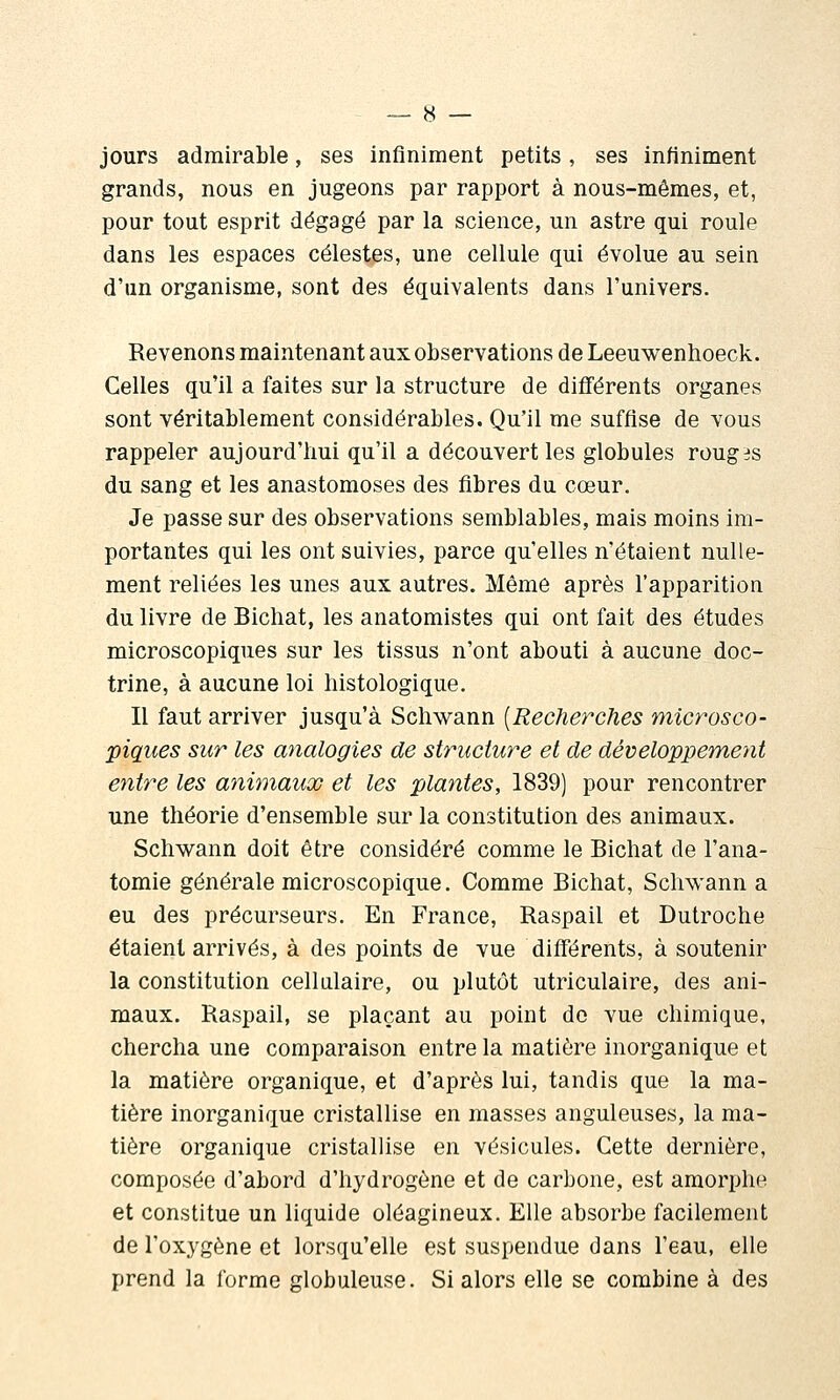 jours admirable, ses infiniment petits, ses infiniment grands, nous en jugeons par rapport à nous-mêmes, et, pour tout esprit dégagé par la science, un astre qui roule dans les espaces célestes, une cellule qui évolue au sein d'un organisme, sont des équivalents dans l'univers. Revenons maintenant aux observations de Leeuwenhoeck. Celles qu'il a faites sur la structure de différents organes sont véritablement considérables. Qu'il me suffise de vous rappeler aujourd'hui qu'il a découvert les globules rougis du sang et les anastomoses des fibres du cœur. Je passe sur des observations semblables, mais moins im- portantes qui les ont suivies, parce qu'elles n'étaient nulle- ment reliées les unes aux autres. Même après l'apparition du livre de Bichat, les anatomistes qui ont fait des études microscopiques sur les tissus n'ont abouti à aucune doc- trine, à aucune loi histologique. Il faut arriver jusqu'à Scliwann [Recherches microsco- piques sur les analogies de structure et de développement entre les animaux et les plantes, 1839) pour rencontrer une théorie d'ensemble sur la constitution des animaux. Schwann doit être considéré comme le Bichat de l'ana- tomie générale microscopique. Comme Bichat, Schwann a eu des précurseurs. En France, Raspail et Dutroche étaient arrivés, à des points de vue difitérents, à soutenir la constitution cellalaire, ou plutôt utriculaire, des ani- maux. Raspail, se plaçant au point do vue chimique, chercha une comparaison entre la matière inorganique et la matière organique, et d'après lui, tandis que la ma- tière inorganique cristallise en masses anguleuses, la ma- tière organique cristallise en vésicules. Cette dernière, composée d'abord d'hydrogène et de carbone, est amorphe et constitue un liquide oléagineux. Elle absorbe facilement de l'oxygène et lorsqu'elle est suspendue dans l'eau, elle prend la forme globuleuse. Si alors elle se combine à des