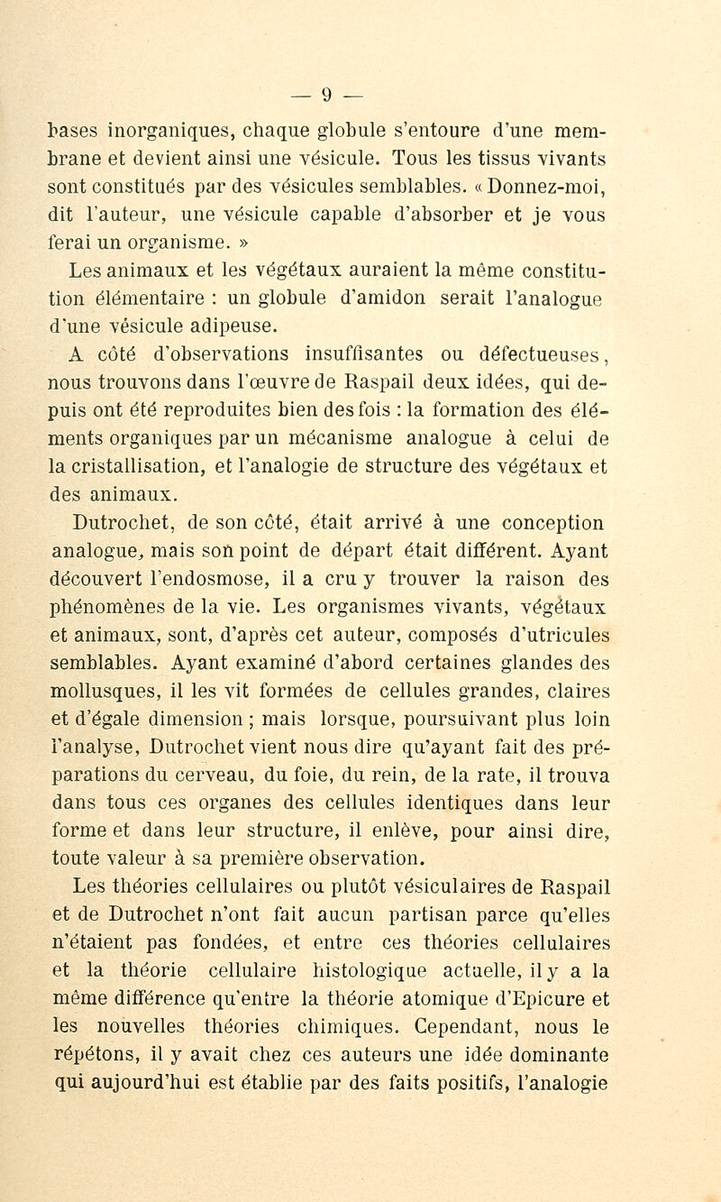 bases inorganiques, chaque globule s'entoure d'une mem- brane et devient ainsi une vésicule. Tous les tissus vivants sont constitués par des vésicules semblables. «Donnez-moi, dit l'auteur, une vésicule capable d'absorber et je vous ferai un organisme. » Les animaux et les végétaux auraient la même constitu- tion élémentaire : un globule d'amidon serait l'analogue d'une vésicule adipeuse. A côté d'observations insuffisantes ou défectueuses, nous trouvons dans l'œuvre de Raspail deux idées, qui de- puis ont été reproduites bien des fois : la formation des élé- ments organiques par un mécanisme analogue à celui de la cristallisation, et l'analogie de structure des végétaux et des animaux. Dutrochet, de son côté, était arrivé à une conception analogue, mais soïi point de départ était différent. Ayant découvert l'endosmose, il a cru y trouver la raison des phénomènes de la vie. Les organismes vivants, végétaux et animaux, sont, d'après cet auteur, composés d'utricules semblables. Ayant examiné d'abord certaines glandes des mollusques, il les vit formées de cellules grandes, claires et d'égale dimension ; mais lorsque, poursuivant plus loin l'analyse, Dutrochet vient nous dire qu'ayant fait des pré- parations du cerveau, du foie, du rein, de la rate, il trouva dans tous ces organes des cellules identiques dans leur forme et dans leur structure, il enlève, pour ainsi dire, toute valeur à sa première observation. Les théories cellulaires ou plutôt vésiculaires de Raspail et de Dutrochet n'ont fait aucun partisan parce qu'elles n'étaient pas fondées, et entre ces théories cellulaires et la théorie cellulaire histologiqae actuelle, il y a la même différence qu'entre la théorie atomique d'Epicure et les nouvelles théories chimiques. Cependant, nous le répétons, il y avait chez ces auteurs une idée dominante qui aujourd'hui est établie par des faits positifs, l'analogie