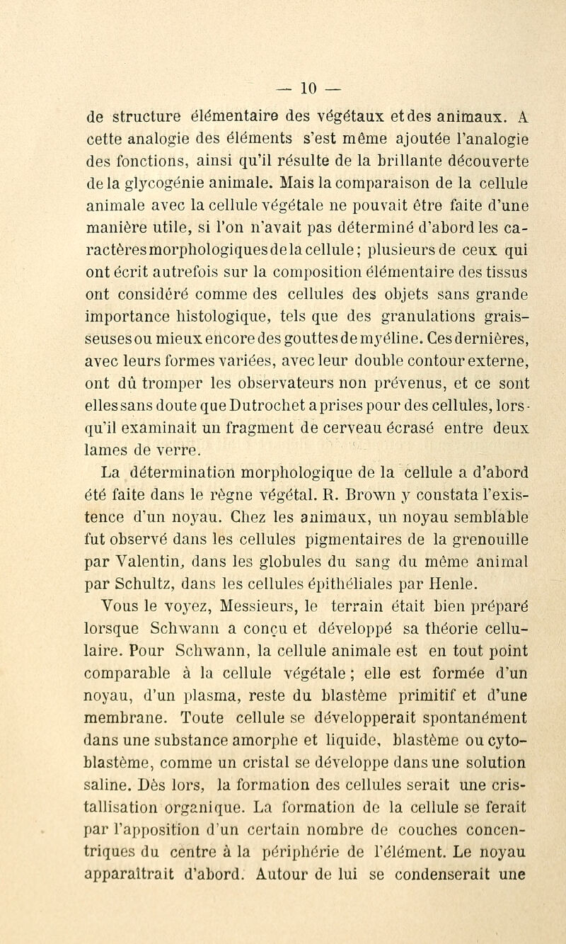 — io- de structure élémentaire des végétaux et des animaux. A cette analogie des éléments s'est même ajoutée l'analogie des fonctions, ainsi qu'il résulte de la brillante découverte de la glycogénie animale. Mais la comparaison de la cellule animale avec la cellule végétale ne pouvait être faite d'une manière utile, si l'on n'avait pas déterminé d'abord les ca- ractères morphologiques de la cellule; plusieurs de ceux qui ont écrit autrefois sur la composition élémentaire des tissus ont considéré comme des cellules des objets sans grande importance liistologique, tels que des granulations grais- seuses ou mieux encore des gouttes de myéline. Ces dernières, avec leurs formes variées, avec leur double contour externe, ont dû tromper les observateurs non prévenus, et ce sont elles sans doute queDutrochet a prises pour des cellules, lors- qu'il examinait un fragment de cerveau écrasé entre deux lames de verre. La détermination morphologique de la cellule a d'abord été faite dans le règne végétal. R. Brown y constata l'exis- tence d'un noyau. Chez les animaux, un noyau semblable fut observé dans les cellules pigmentaires de la grenouille par Valentin^ dans les globules du sang du même animal par Schultz, dans les cellules épithéliales par Henle. Vous le voyez, Messieurs, le terrain était bien préparé lorsque Schwann a conçu et développé sa théorie cellu- laire. Pour Schwann, la cellule animale est en tout point comparable à la cellule végétale ; elle est formée d'un noyau, d'un plasma, reste du blastème primitif et d'une membrane. Toute cellule se développerait spontanément dans une substance amorphe et liquide, blastème ou cyto- blastème, comme un cristal se développe dans une solution saline. Dès lors, la formation des cellules serait une cris- tallisation organique. La formation de la cellule se ferait par l'apposition d'un certain nombre de couches concen- triques du centre à la périphérie de l'élément. Le noyau apparaîtrait d'abord. Autour de lui se condenserait une