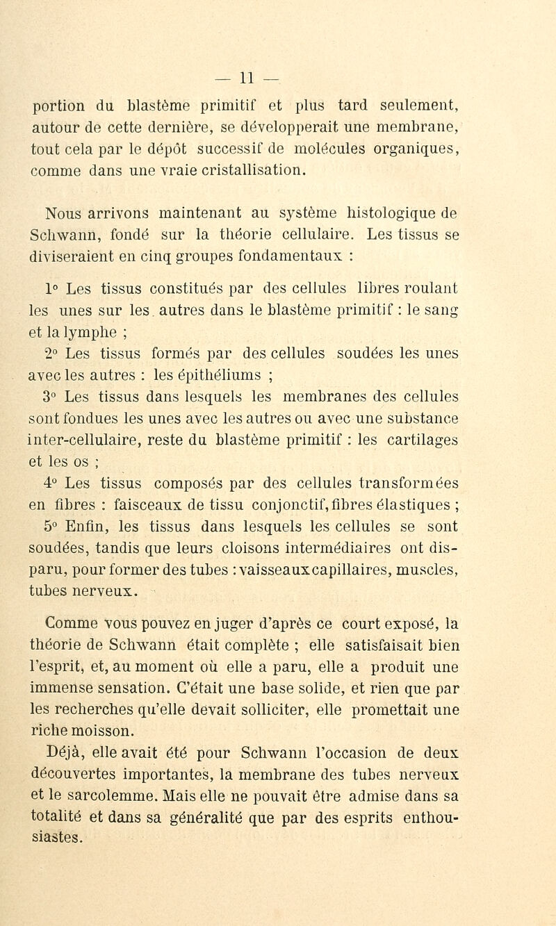 portion du blastème primitif et plus tard seulement, autour de cette dernière, se développerait une membrane, tout cela par le dépôt successif de molécules organiques, comme dans une vraie cristallisation. Nous arrivons maintenant au système histologique de Scliwann, fondé sur la théorie cellulaire. Les tissus se diviseraient en cinq groupes fondamentaux : 1° Les tissus constitués par des cellules libres roulant les unes sur les. autres dans le blastème primitif : le sang et la lymphe ; 2° Les tissus formés par des cellules soudées les unes avec les autres : les épitliéliums ; 3° Les tissus dans lesquels les membranes des cellules sont fondues les unes avec les autres ou avec une substance inter-cellulaire, reste du blastème primitif : les cartilages et les os ; 4° Les tissus composés par des cellules transformées en fibres: faisceaux de tissu conjonctif,fibres élastiques ; 5° Enfin, les tissus dans lesquels les cellules se sont soudées, tandis que leurs cloisons intermédiaires ont dis- paru, pour former des tubes : vaisseaux capillaires, muscles, tubes nerveux. Comme vous pouvez en juger d'après ce court exposé, la théorie de Schwann était complète ; elle satisfaisait bien l'esprit, et, au moment où elle a paru, elle a produit une immense sensation. C'était une base solide, et rien que par les recherches qu'elle devait solliciter, elle promettait une riche moisson. Déjà, elle avait été pour Schwann l'occasion de deux découvertes importantes, la membrane des tubes nerveux et le sarcolemme. Mais elle ne pouvait être admise dans sa totalité et dans sa généralité que par des esprits enthou- siastes.