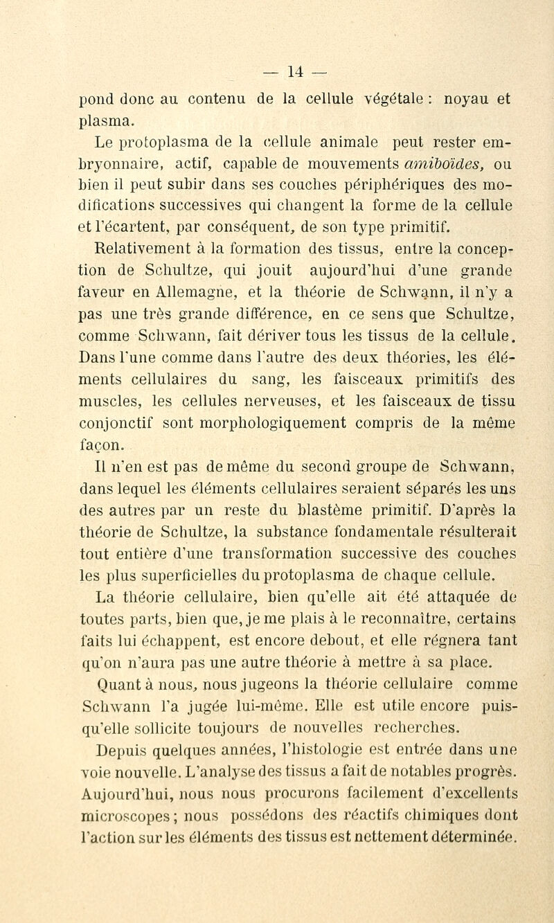 pond donc au contenu de la cellule végétale : noyau et plasma. Le protoplasma de la cellule animale peut rester em- bryonnaire, actif, capable de mouvements mniboides, ou bien il peut subir dans ses coaciies périphériques des mo- difications successives qui changent la forme de la cellule et l'écartent, par conséquent, de son type primitif. Relativement à la formation des tissus, entre la concep- tion de Schultze, qui jouit aujourd'hui d'une grande faveur en Allemagne, et la théorie de Schw9.nn, il n'y a pas une très grande différence, en ce sens que Schultze, comme Schwann, fait dériver tous les tissus de la cellule. Dans Tune comme dans l'autre des deux théories, les élé- ments cellulaires du sang, les faisceaux primitifs des muscles, les cellules nerveuses, et les faisceaux de tissu conjonctif sont morphologiquement compris de la même façon. Il n'en est pas de même du second groupe de Schwann, dans lequel les éléments cellulaires seraient séparés les uns des autres par un reste du blastème primitif. D'après la théorie de Schultze, la substance fondamentale résulterait tout entière d'une transformation successive des couches les plus superficielles du protoplasma de chaque cellule, La théorie cellulaire, bien qu'elle ait été attaquée do toutes parts, bien que, je me plais à le reconnaître, certains faits lui échappent, est encore debout, et elle régnera tant qu'on n'aura pas une autre théorie à mettre à sa place. Quanta nous, nous jugeons la théorie cellulaire comme Schwann l'a jugée lui-même. Elle est utile encore puis- qu'elle sollicite toujours de nouvelles recherches. Depuis quelques années, l'histologie est entrée dans une voie nouvelle. L'analyse des tissus a fait de notables progrès. Aujourd'hui, nous nous procurons facilement d'excellents microscopes ; nous possédons des réactifs chimiques dont l'action sur les éléments des tissus est nettement déterminée.